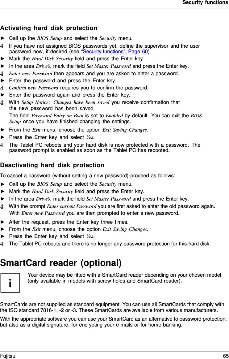 Security functions Activating hard disk protection ►Call up the BIOS Setup and select the Security menu.4   If you have not assigned BIOS passwords yet, define the supervisor and the userpassword now, if desired (see &quot;Security functions&quot;, Page 60). ►Mark the Hard Disk Security field and press the Enter key. ►In the area Drive0, mark the field Set Master Password and press the Enter key. 4   Enter new Password then appears and you are asked to enter a password.►Enter the password and press the Enter  key. 4   Confirm new Password requires you to confirm the password.►Enter the password again and press the Enter key. 4   With Setup Notice:  Changes have been saved you receive confirmation thatthe new password has been saved. The field Password Entry on Boot is set to Enabled by default. You can exit the BIOS Setup once you have finished changing the settings. ►From the Exit menu, choose the option Exit Saving Changes.►Press the Enter key and select Yes. 4   The Tablet PC reboots and your hard disk is now protected with a password. The password prompt is enabled as soon as the Tablet PC has rebooted.Deactivating hard disk protection To cancel a password (without setting a new password) proceed as follows: ►Call up the BIOS Setup and select the Security menu.►Mark the Hard Disk Security field and press the Enter key. ►In the area Drive0, mark the field Set Master Password and press the Enter key. 4   With the prompt Enter current Password you are first asked to enter the old password again.With Enter new Password you are then prompted to enter a new password.►After the request, press the Enter key three times.►From the Exit menu, choose the option Exit Saving Changes.►Press the Enter key and select Yes. 4   The Tablet PC reboots and there is no longer any password protection for this hard disk.SmartCard reader (optional) Your device may be fitted with a SmartCard reader depending on your chosen model (only available in models with screw holes and SmartCard reader). SmartCards are not supplied as standard equipment. You can use all SmartCards that comply with the ISO standard 7816-1, -2 or -3. These SmartCards are available from various manufacturers. With the appropriate software you can use your SmartCard as an alternative to password protection, but also as a digital signature, for encrypting your e-mails or for home banking. Fujitsu 65 