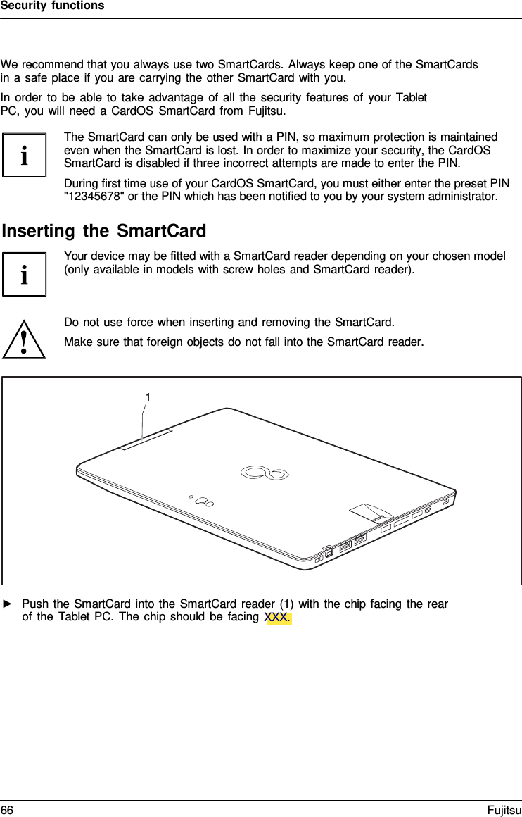 Security functions We recommend that you always use two SmartCards. Always keep one of the SmartCards in a safe place if you are carrying the other SmartCard with you. In order to be able to take advantage of all the security features of your Tablet PC, you will need a CardOS SmartCard from Fujitsu. The SmartCard can only be used with a PIN, so maximum protection is maintained even when the SmartCard is lost. In order to maximize your security, the CardOS SmartCard is disabled if three incorrect attempts are made to enter the PIN. During first time use of your CardOS SmartCard, you must either enter the preset PIN &quot;12345678&quot; or the PIN which has been notified to you by your system administrator. Inserting the SmartCard Your device may be fitted with a SmartCard reader depending on your chosen model (only available in models with screw holes and SmartCard reader). Do not use force when inserting and removing the SmartCard. Make sure that foreign objects do not fall into the SmartCard reader. 1 ►Push the SmartCard into the SmartCard reader (1) with the chip facing the rearof the  Tablet PC. The chip should be facing XXX.66 Fujitsu 