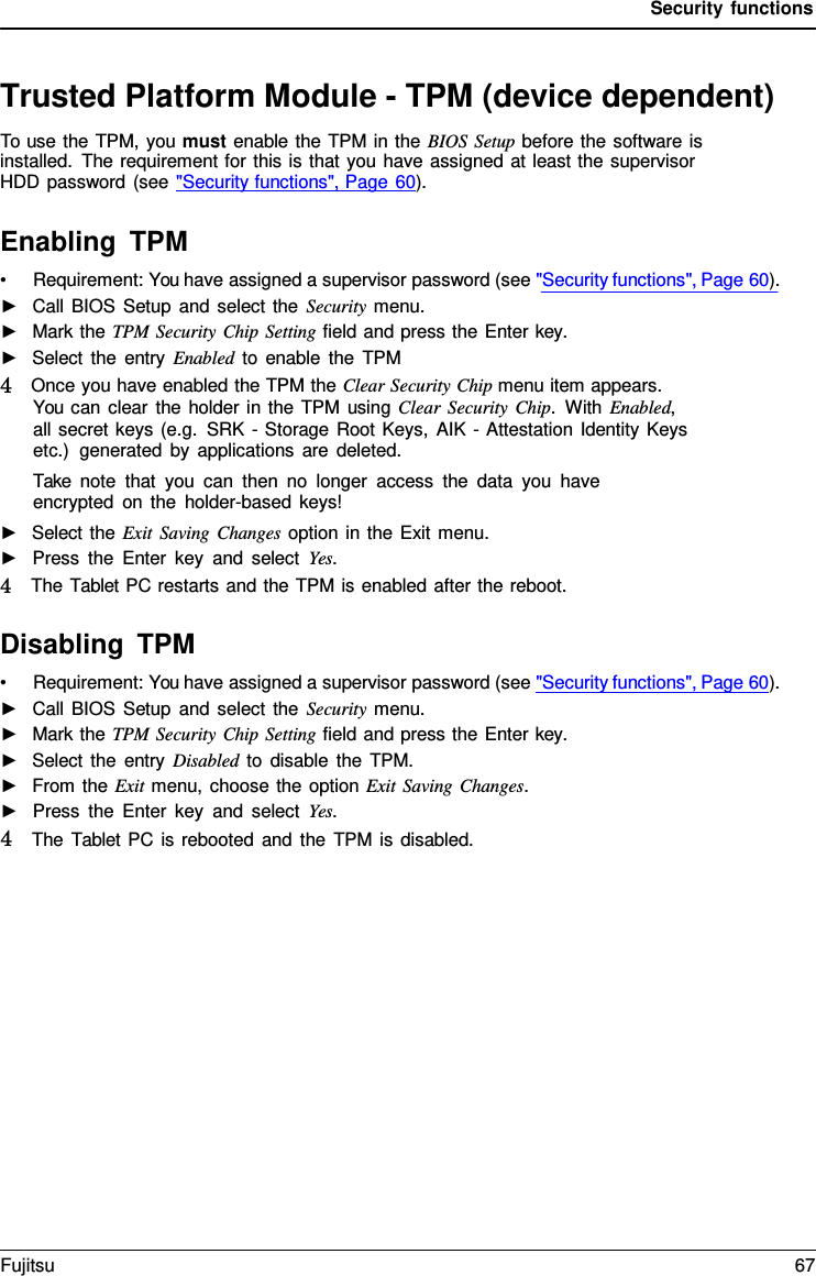 Security functions Trusted Platform Module - TPM (device dependent) To use the TPM, you must enable the TPM in the BIOS Setup before the software is installed. The requirement for this is that you have assigned at least the supervisor HDD password (see &quot;Security functions&quot;, Page 60). Enabling TPM •Requirement: You have assigned a supervisor password (see &quot;Security functions&quot;, Page 60).►Call BIOS Setup and select the Security menu.►Mark the TPM Security Chip Setting field and press the Enter key.►Select the entry Enabled to enable the TPM4   Once you have enabled the TPM the Clear Security Chip menu item appears.You can clear the holder in the TPM using Clear Security Chip.  With Enabled,all secret keys (e.g. SRK - Storage Root Keys, AIK - Attestation Identity Keysetc.)  generated by applications are deleted.Take note that you can then no longer access the data you haveencrypted on the holder-based keys!►Select the Exit Saving Changes option in the Exit menu.►Press the Enter key and select Yes. 4   The Tablet PC restarts and the TPM is enabled after the reboot. Disabling TPM •Requirement: You have assigned a supervisor password (see &quot;Security functions&quot;, Page 60).►Call BIOS Setup and select the Security menu.►Mark the TPM Security Chip Setting field and press the Enter key.►Select the entry Disabled to disable the TPM.►From the Exit menu, choose the option Exit Saving Changes.►Press the Enter key and select Yes. 4   The  Tablet  PC is rebooted and the TPM is disabled.Fujitsu 67 