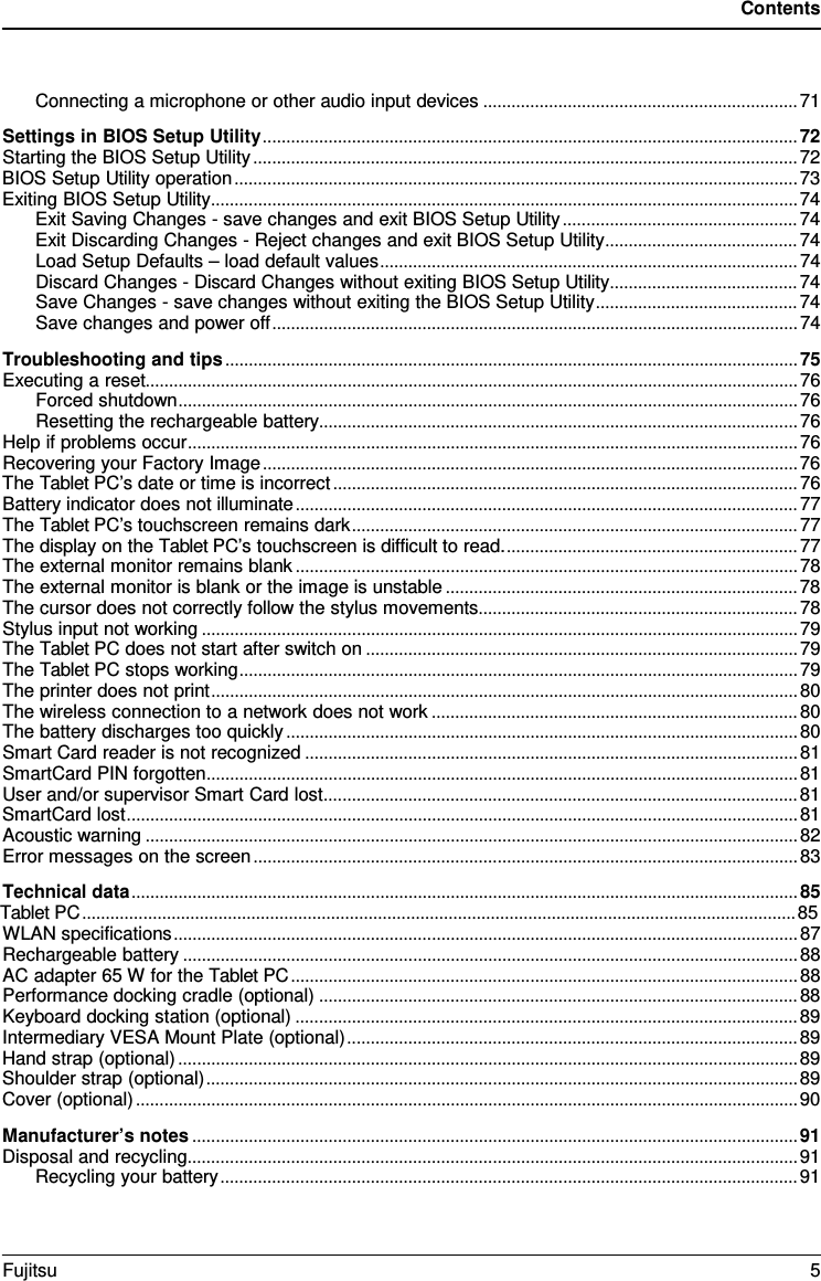 Contents Connecting a microphone or other audio input devices ................................................................... 71 Settings in BIOS Setup Utility .................................................................................................................. 72 Starting the BIOS Setup Utility .................................................................................................................... 72 BIOS Setup Utility operation ........................................................................................................................ 73 Exiting BIOS Setup Utility ............................................................................................................................. 74 Exit Saving Changes - save changes and exit BIOS Setup Utility .................................................. 74 Exit Discarding Changes - Reject changes and exit BIOS Setup Utility ......................................... 74 Load Setup Defaults – load default values ......................................................................................... 74 Discard Changes - Discard Changes without exiting BIOS Setup Utility ........................................ 74 Save Changes - save changes without exiting the BIOS Setup Utility ........................................... 74 Save changes and power off ................................................................................................................ 74 Troubleshooting and tips .......................................................................................................................... 75 Executing a reset........................................................................................................................................... 76 Forced shutdown .................................................................................................................................... 76 Resetting the rechargeable battery...................................................................................................... 76 Help if problems occur .................................................................................................................................. 76 Recovering your Factory Image .................................................................................................................. 76 The Tablet PC’s date or time is incorrect ................................................................................................... 76 Battery indicator does not illuminate ........................................................................................................... 77 The Tablet PC’s touchscreen remains dark ............................................................................................... 77 The display on the Tablet PC’s touchscreen is difficult to read. .............................................................. 77 The external monitor remains blank ........................................................................................................... 78 The external monitor is blank or the image is unstable ........................................................................... 78 The cursor does not correctly follow the stylus movements .................................................................... 78 Stylus input not working ............................................................................................................................... 79 The Tablet PC does not start after switch on ............................................................................................ 79 The Tablet PC stops working ....................................................................................................................... 79 The printer does not print ............................................................................................................................. 80 The wireless connection to a network does not work .............................................................................. 80 The battery discharges too quickly ............................................................................................................. 80 Smart Card reader is not recognized ......................................................................................................... 81 SmartCard PIN forgotten .............................................................................................................................. 81 User and/or supervisor Smart Card lost ..................................................................................................... 81 SmartCard lost ............................................................................................................................................... 81 Acoustic warning ........................................................................................................................................... 82 Error messages on the screen .................................................................................................................... 83 Technical data .............................................................................................................................................. 85 Tablet PC ........................................................................................................................................................ 85 WLAN specifications ..................................................................................................................................... 87 Rechargeable battery ................................................................................................................................... 88 AC adapter 65 W for the Tablet PC ............................................................................................................ 88 Performance docking cradle (optional) ...................................................................................................... 88 Keyboard docking station (optional) ........................................................................................................... 89 Intermediary VESA Mount Plate (optional) ................................................................................................ 89 Hand strap (optional) .................................................................................................................................... 89 Shoulder strap (optional) .............................................................................................................................. 89 Cover (optional) ............................................................................................................................................. 90 Manufacturer’s notes ................................................................................................................................. 91 Disposal and recycling .................................................................................................................................. 91 Recycling your battery ........................................................................................................................... 91 Fujitsu  5 