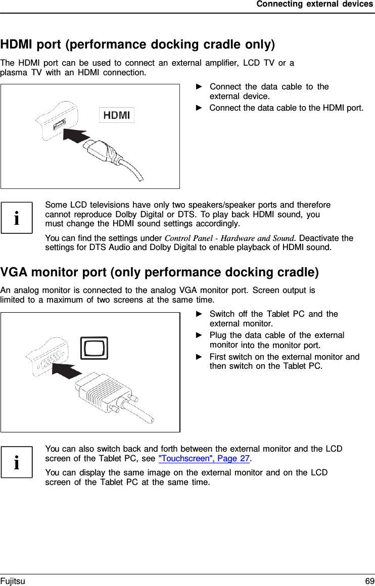 Connecting external devices HDMI port (performance docking cradle only) The HDMI port can be used to connect an external amplifier, LCD TV or  a plasma TV with an HDMI connection. ►Connect the data cable to theexternal device.►Connect the data cable to the HDMI port.Some LCD televisions have only two speakers/speaker ports and therefore cannot reproduce Dolby Digital or DTS. To play back HDMI sound, you must change the HDMI sound settings accordingly. You can find the settings under Control Panel - Hardware and Sound. Deactivate the settings for DTS Audio and Dolby Digital to enable playback of HDMI sound. VGA monitor port (only performance docking cradle) An analog monitor is connected to the analog VGA monitor port. Screen output is limited to a maximum of two screens at the same time. ►Switch off the  Tablet PC and theexternal monitor. ►Plug the data cable of the externalmonitor into the monitor port. ►First switch on the external monitor andthen switch on the Tablet PC. You can also switch back and forth between the external monitor and the LCD screen of the Tablet PC, see &quot;Touchscreen&quot;, Page 27. You can display the same image on the external monitor and on the LCD screen of the  Tablet  PC at the same time. Fujitsu 69 