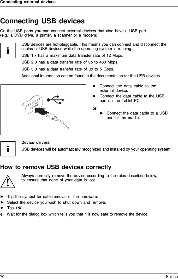 Connecting external devices Connecting USB devices On the USB ports you can connect external devices that also have a USB port (e.g.  a DVD drive,  a printer,  a scanner or  a modem). USB devices are hot-pluggable. This means you can connect and disconnect the cables of USB devices while the operating system is running. USB 1.x has a maximum data transfer rate of 12 Mbps. USB 2.0 has a data transfer rate of up to 480 Mbps. USB 3.0 has a data transfer rate of up to 5 Gbps. Additional information can be found in the documentation for the USB devices. ►Connect the data cable to theexternal device.►Connect the data cable to the USBport on the Tablet PC.or ►Connect the data cable to a USBport of the cradle.Device drivers USB devices will be automatically recognized and installed by your operating system. How to remove USB devices correctly Always correctly remove the device according to the rules described below, to ensure that none of your data is lost. ►Tap the symbol for safe removal of the hardware.►Select the device you wish to shut down and remove.►Tap  OK.4   Wait for the dialog box which tells you that it is now safe to remove the device. 70 Fujitsu 