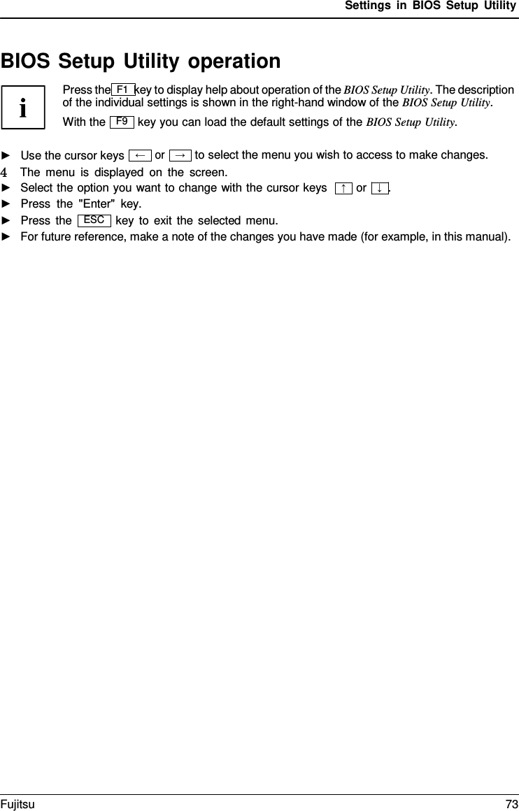 Settings in BIOS Setup Utility → BIOS Setup Utility operation Press the F1 key to display help about operation of the BIOS Setup Utility. The description of the individual settings is shown in the right-hand window of the BIOS Setup Utility. With the key you can load the default settings of the BIOS Setup Utility. ►Use the cursor keysor to select the menu you wish to access to make changes. 4   The menu is displayed on the screen. ►Select the option you want to change with the cursor keys►Press the &quot;Enter&quot;  key. or   ↓  . ►Press the key to exit the selected menu. ►For future reference, make a note of the changes you have made (for example, in this manual).F9 ← ↑ ESC Fujitsu 73 