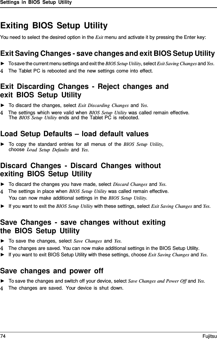 Settings in BIOS Setup Utility Exiting BIOS Setup Utility You need to select the desired option in the Exit menu and activate it by pressing the Enter key: Exit Saving Changes - save changes and exit BIOS Setup Utility ►To save the current menu settings and exit the BIOS Setup Utility, select Exit Saving Changes and Yes. 4   The Tablet PC is rebooted and the new settings come into effect. Exit Discarding Changes - Reject changes and exit BIOS Setup Utility ►To discard the changes, select Exit Discarding Changes and Yes. 4   The settings which were valid when BIOS Setup Utility was called remain effective. The BIOS Setup Utility ends and the Tablet PC is rebooted. Load Setup Defaults – load default values ►To copy the standard entries for all menus of the BIOS Setup Utility,choose Load Setup Defaults and Yes. Discard Changes  -  Discard Changes without exiting BIOS Setup Utility ►To discard the changes you have made, select Discard Changes and Yes. 4   The settings in place when BIOS Setup Utility was called remain effective. You can now make additional settings in the BIOS Setup Utility. ►If you want to exit the BIOS Setup Utility with these settings, select Exit Saving Changes and Yes. Save Changes  -  save changes without exiting the BIOS Setup Utility ►To save the changes, select Save Changes and Yes. 4   The changes are saved. You can now make additional settings in the BIOS Setup Utility.►If you want to exit BIOS Setup Utility with these settings, choose Exit Saving Changes and Yes. Save changes and power off ►To save the changes and switch off your device, select Save Changes and Power Off and Yes. 4   The changes are saved.  Your device is shut down. 74 Fujitsu 