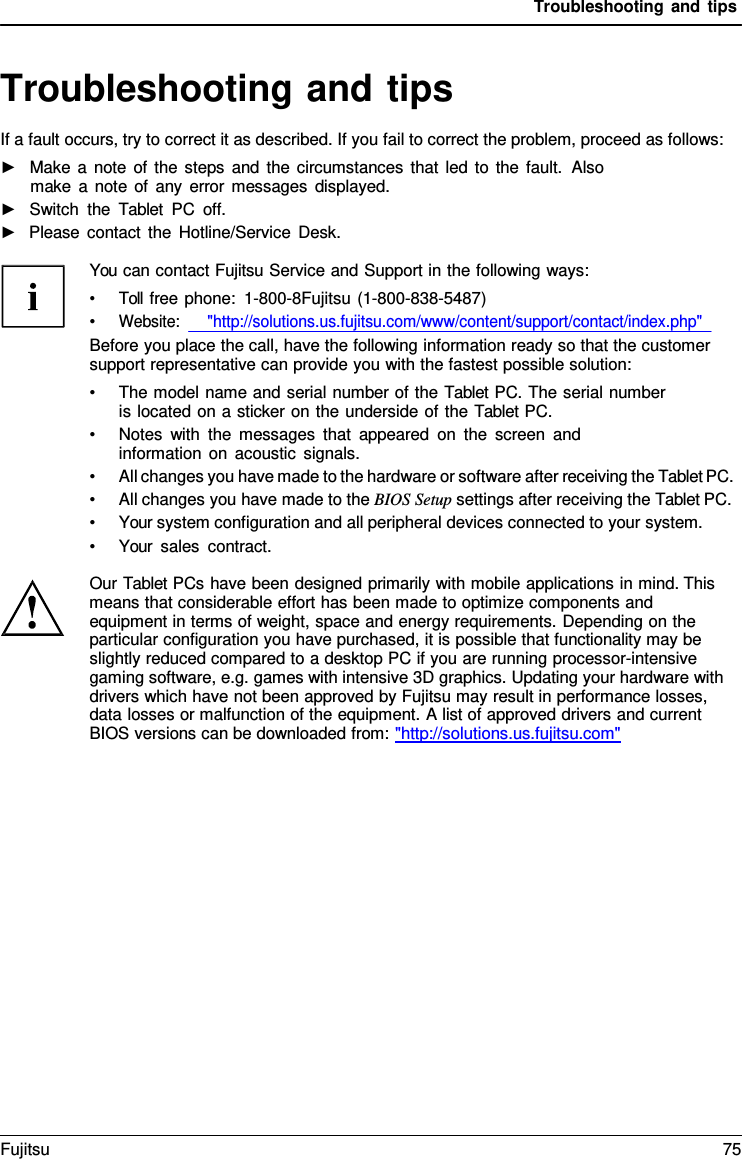 Troubleshooting and tips Troubleshooting and tips If a fault occurs, try to correct it as described. If you fail to correct the problem, proceed as follows: ►Make a note of the steps and the circumstances that led to the fault.  Alsomake a note of any error messages displayed. ►Switch the  Tablet PC off.►Please contact the Hotline/Service Desk.You can contact Fujitsu Service and Support in the following ways: •Toll free phone:  1-800-8Fujitsu (1-800-838-5487)•Website:      &quot;http://solutions.us.fujitsu.com/www/content/support/contact/index.php&quot;Before you place the call, have the following information ready so that the customer support representative can provide you with the fastest possible solution: •The model name and serial number of the Tablet PC. The serial numberis located on a sticker on the underside of the Tablet PC. •Notes with the messages that appeared on the screen andinformation on acoustic signals. •All changes you have made to the hardware or software after receiving the Tablet PC.•All changes you have made to the BIOS Setup settings after receiving the Tablet PC.•Your system configuration and all peripheral devices connected to your system.•Your sales contract.Our Tablet PCs have been designed primarily with mobile applications in mind. This means that considerable effort has been made to optimize components and equipment in terms of weight, space and energy requirements. Depending on the particular configuration you have purchased, it is possible that functionality may be slightly reduced compared to a desktop PC if you are running processor-intensive gaming software, e.g. games with intensive 3D graphics. Updating your hardware with drivers which have not been approved by Fujitsu may result in performance losses, data losses or malfunction of the equipment. A list of approved drivers and current BIOS versions can be downloaded from: &quot;http://solutions.us.fujitsu.com&quot; Fujitsu 75 