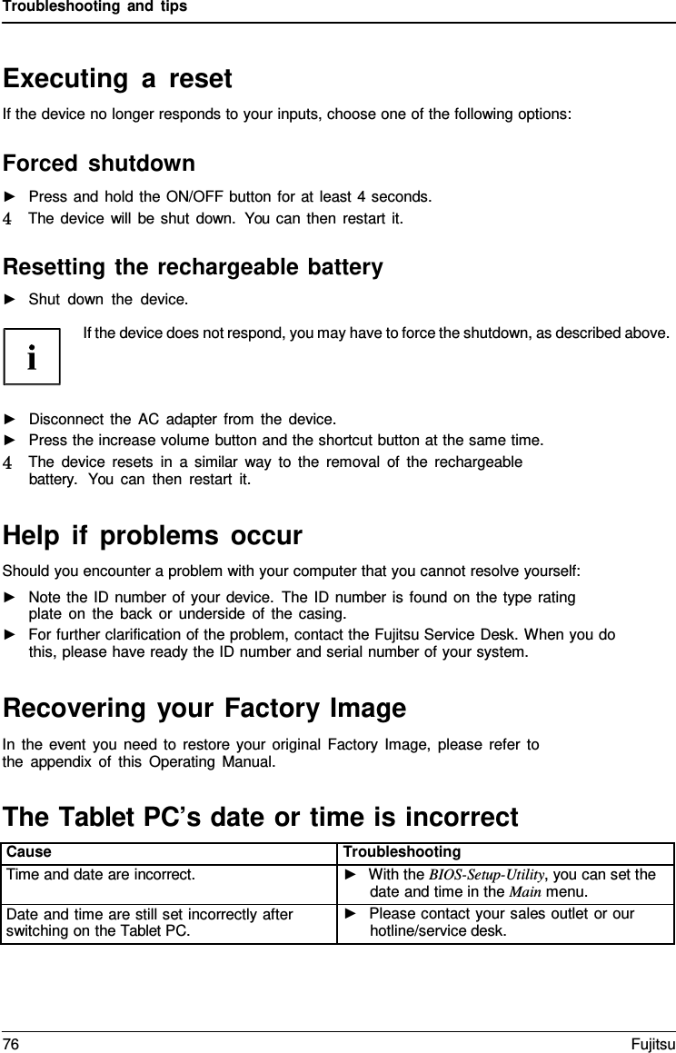 Troubleshooting and tips Executing a reset If the device no longer responds to your inputs, choose one of the following options: Forced shutdown ►Press and hold the ON/OFF button for at least 4 seconds.4   The device will be shut down. You can then restart it. Resetting the rechargeable battery ►Shut down the device.If the device does not respond, you may have to force the shutdown, as described above. ►Disconnect the AC adapter from the device.►Press the increase volume button and the shortcut button at the same time.4   The device resets in  a  similar way to the removal of the rechargeablebattery.  You can then restart it.Help if problems occur Should you encounter a problem with your computer that you cannot resolve yourself: ►Note the ID number of your device. The ID number is found on the type ratingplate on the back or underside of the casing. ►For further clarification of the problem, contact the Fujitsu Service Desk. When you dothis, please have ready the ID number and serial number of your system. Recovering your Factory Image In the event you need to restore your original Factory Image, please refer to the appendix of this Operating Manual. The Tablet PC’s date or time is incorrect Cause Troubleshooting Time and date are incorrect. ►With the BIOS-Setup-Utility, you can set thedate and time in the Main menu.Date and time are still set incorrectly after switching on the Tablet PC. ►Please contact your sales outlet or ourhotline/service desk.76 Fujitsu 