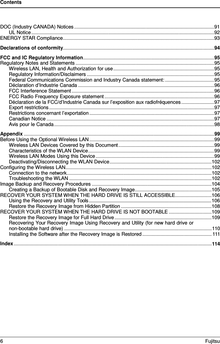 Contents DOC (Industry CANADA) Notices ............................................................................................................... 91 UL Notice ................................................................................................................................................. 92 ENERGY STAR Compliance ........................................................................................................................ 93 Declarations of conformity........................................................................................................................ 94 FCC and IC Regulatory Information ........................................................................................................ 95 Regulatory Notes and Statements .............................................................................................................. 95 Wireless LAN, Health and Authorization for use ................................................................................ 95 Regulatory Information/Disclaimers ..................................................................................................... 95 Federal Communications Commission and Industry Canada statement: ....................................... 95 Déclaration d’Industrie Canada ............................................................................................................ 96 FCC Interference Statement ................................................................................................................. 96 FCC Radio Frequency Exposure statement ....................................................................................... 96 Déclaration de la FCC/d’Industrie Canada sur l’exposition aux radiofréquences .......................... 97 Export restrictions ................................................................................................................................... 97 Restrictions concernant l’exportation ................................................................................................... 97 Canadian Notice ..................................................................................................................................... 97 Avis pour le Canada ............................................................................................................................... 98 Appendix ....................................................................................................................................................... 99 Before Using the Optional Wireless LAN ................................................................................................... 99 Wireless LAN Devices Covered by this Document ............................................................................ 99 Characteristics of the WLAN Device .................................................................................................... 99 Wireless LAN Modes Using this Device .............................................................................................. 99 Deactivating/Disconnecting the WLAN Device .................................................................................102 Configuring the Wireless LAN ....................................................................................................................102 Connection to the network ...................................................................................................................102 Troubleshooting the WLAN .................................................................................................................102 Image Backup and Recovery Procedures ...............................................................................................104 Creating a Backup of Bootable Disk and Recovery Image .............................................................105 RECOVER YOUR SYSTEM WHEN THE HARD DRIVE IS STILL ACCESSIBLE .............................106 Using the Recovery and Utility Tools .............................................................................................................. 106 Restore the Recovery Image from Hidden Partition ........................................................................108 RECOVER YOUR SYSTEM WHEN THE HARD DRIVE IS NOT BOOTABLE ..................................109 Restore the Recovery Image for Full Hard Drive .............................................................................109 Recovering Your Recovery Image Using Recovery and Utility (for new hard drive or non-bootable hard drive) ..................................................................................................................... 110 Installing the Software after the Recovery Image is Restored ....................................................... 111 Index ............................................................................................................................................................. 114 6  Fujitsu 