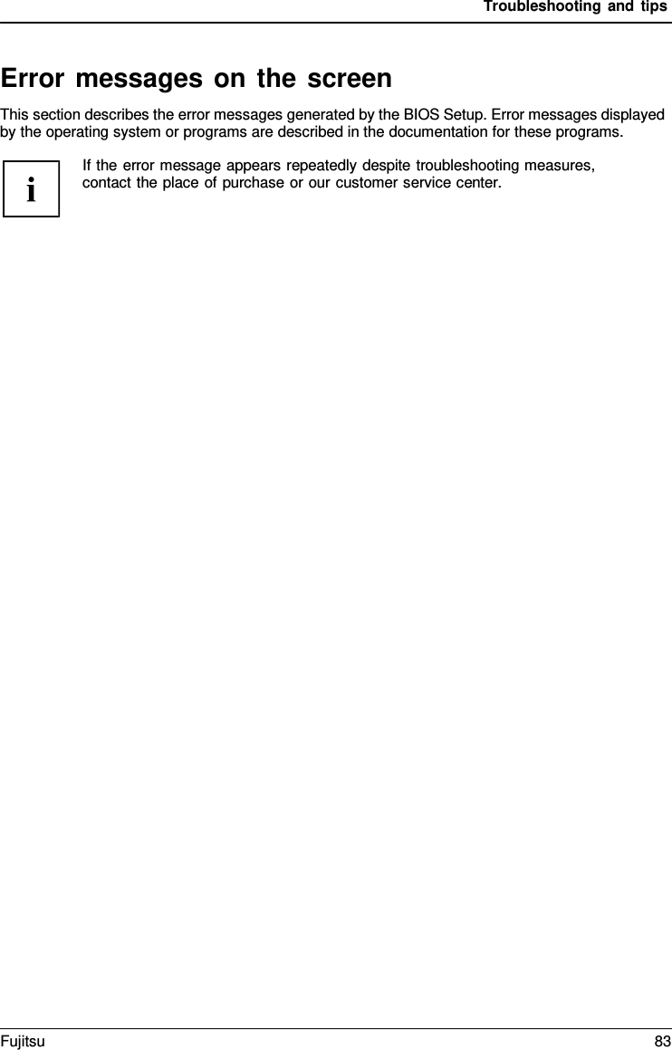 Troubleshooting and tips Error messages on the screen This section describes the error messages generated by the BIOS Setup. Error messages displayed by the operating system or programs are described in the documentation for these programs. If the error message appears repeatedly despite troubleshooting measures, contact the place of purchase or our customer service center. Fujitsu 83 