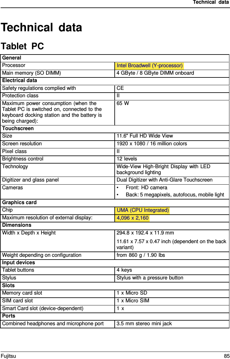 Technical data Technical data Tablet  PC General Processor Intel Broadwell (Y-processor)  Main memory (SO DIMM) 4 GByte / 8 GByte DIMM onboard Electrical data Safety regulations complied with CE Protection class II Maximum power consumption (when the Tablet PC is switched on, connected to the keyboard docking station and the battery is being charged): 65 W Touchscreen Size 11.6&quot; Full HD Wide View Screen resolution 1920 x 1080 / 16 million colors Pixel class II Brightness control 12 levels Technology Wide-View High-Bright Display with LED background lighting Digitizer and glass panel Dual Digitizer with Anti-Glare Touchscreen Cameras •Front: HD camera•Back: 5 megapixels, autofocus, mobile lightGraphics card Chip UMA (CPU Integrated)  Maximum resolution of external display: 4,096 x 2,160  Dimensions Width x Depth x Height 294.8 x 192.4 x 11.9 mm 11.61 x 7.57 x 0.47 inch (dependent on the back variant) Weight depending on configuration from 860 g / 1.90 lbs Input devices Tablet buttons 4 keys Stylus Stylus with a pressure button Slots Memory card slot 1 x Micro SD SIM card slot 1 x Micro SIM Smart Card slot (device-dependent) 1 x Ports Combined headphones and microphone port 3.5 mm stereo mini jack Fujitsu 85 