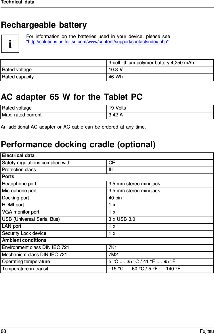 Technical data AC adapter 65 W for the Tablet PCAn additional AC adapter or AC cable can be ordered at any time. Performance docking cradle (optional) Rechargeable battery For information on the batteries used in your device, please see &quot;http://solutions.us.fujitsu.com/www/content/support/contact/index.php&quot;. 3-cell lithium polymer battery 4,250 mAh Rated voltage 10.8 V Rated capacity 46 Wh Rated voltage 19 Volts Max. rated current 3.42 A Electrical data Safety regulations complied with CE Protection class III Ports Headphone port 3.5 mm stereo mini jack Microphone port 3.5 mm stereo mini jack Docking port 40-pin HDMI port 1 x VGA monitor port 1 x USB (Universal Serial Bus) 3 x USB 3.0 LAN port 1 x Security Lock device 1 x Ambient conditions Environment class DIN IEC 721 7K1 Mechanism class DIN IEC 721 7M2 Operating temperature 5 °C .... 35 °C / 41 °F .... 95 °F Temperature in transit –15 °C .... 60 °C / 5 °F .... 140 °F88 Fujitsu 