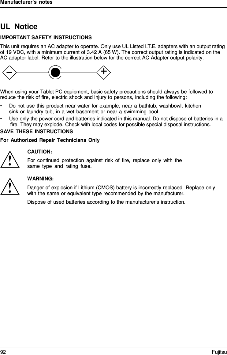 Manufacturer’s notes UL Notice IMPORTANT SAFETY INSTRUCTIONS This unit requires an AC adapter to operate. Only use UL Listed I.T.E. adapters with an output rating of 19 VDC, with a minimum current of 3.42 A (65 W). The correct output rating is indicated on the AC adapter label. Refer to the illustration below for the correct AC Adapter output polarity: When using your Tablet PC equipment, basic safety precautions should always be followed to reduce the risk of fire, electric shock and injury to persons, including the following: •Do not use this product near water for example, near a bathtub, washbowl, kitchensink or laundry tub, in a wet basement or near a swimming pool. •Use only the power cord and batteries indicated in this manual. Do not dispose of batteries in afire. They may explode. Check with local codes for possible special disposal instructions. SAVE THESE INSTRUCTIONS For Authorized Repair Technicians Only CAUTION: For continued protection against risk of fire, replace only with the same type and rating fuse. WARNING: Danger of explosion if Lithium (CMOS) battery is incorrectly replaced. Replace only with the same or equivalent type recommended by the manufacturer. Dispose of used batteries according to the manufacturer’s instruction. 92 Fujitsu 