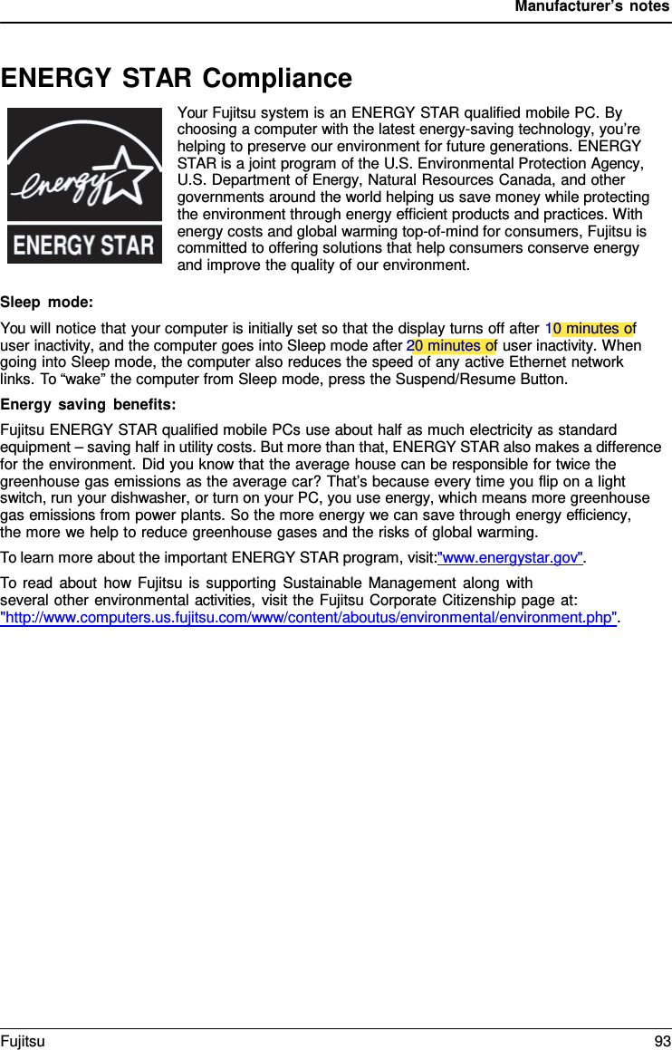 Manufacturer’s notes ENERGY STAR Compliance Your Fujitsu system is an ENERGY STAR qualified mobile PC. By choosing a computer with the latest energy-saving technology, you’re helping to preserve our environment for future generations. ENERGY STAR is a joint program of the U.S. Environmental Protection Agency, U.S. Department of Energy, Natural Resources Canada, and other governments around the world helping us save money while protecting the environment through energy efficient products and practices. With energy costs and global warming top-of-mind for consumers, Fujitsu is committed to offering solutions that help consumers conserve energy and improve the quality of our environment. Sleep mode: You will notice that your computer is initially set so that the display turns off after 10 minutes of user inactivity, and the computer goes into Sleep mode after 20 minutes of user inactivity. When going into Sleep mode, the computer also reduces the speed of any active Ethernet network links. To “wake” the computer from Sleep mode, press the Suspend/Resume Button. Energy saving benefits: Fujitsu ENERGY STAR qualified mobile PCs use about half as much electricity as standard equipment – saving half in utility costs. But more than that, ENERGY STAR also makes a difference for the environment. Did you know that the average house can be responsible for twice the greenhouse gas emissions as the average car? That’s because every time you flip on a light switch, run your dishwasher, or turn on your PC, you use energy, which means more greenhouse gas emissions from power plants. So the more energy we can save through energy efficiency,     the more we help to reduce greenhouse gases and the risks of global warming. To learn more about the important ENERGY STAR program, visit:&quot;www.energystar.gov&quot;. To read about how Fujitsu is supporting Sustainable Management along with several other environmental activities, visit the Fujitsu Corporate Citizenship page at: &quot;http://www.computers.us.fujitsu.com/www/content/aboutus/environmental/environment.php&quot;. Fujitsu 93 