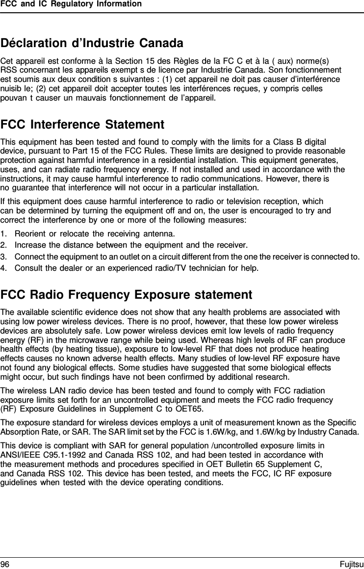 FCC and IC Regulatory Information Déclaration d’Industrie Canada Cet appareil est conforme à la Section 15 des Règles de la FC C et à la ( aux) norme(s) RSS concernant les appareils exempt s de licence par Industrie Canada. Son fonctionnement est soumis aux deux condition s suivantes : (1) cet appareil ne doit pas causer d’interférence nuisib le; (2) cet appareil doit accepter toutes les interférences reçues, y compris celles pouvan t causer un mauvais fonctionnement de l’appareil. FCC Interference Statement This equipment has been tested and found to comply with the limits for a Class B digital device, pursuant to Part 15 of the FCC Rules. These limits are designed to provide reasonable protection against harmful interference in a residential installation. This equipment generates, uses, and can radiate radio frequency energy. If not installed and used in accordance with the instructions, it may cause harmful interference to radio communications. However, there is    no guarantee that interference will not occur in a particular installation. If this equipment does cause harmful interference to radio or television reception, which can be determined by turning the equipment off and on, the user is encouraged to try and correct the interference by one or more of the following measures: 1.Reorient or relocate the receiving antenna.2.Increase the distance between the equipment and the receiver.3.Connect the equipment to an outlet on a circuit different from the one the receiver is connected to.4.Consult the dealer or an experienced radio/TV technician for help.FCC Radio Frequency Exposure statement The available scientific evidence does not show that any health problems are associated with using low power wireless devices. There is no proof, however, that these low power wireless devices are absolutely safe. Low power wireless devices emit low levels of radio frequency energy (RF) in the microwave range while being used. Whereas high levels of RF can produce health effects (by heating tissue), exposure to low-level RF that does not produce heating effects causes no known adverse health effects. Many studies of low-level RF exposure have not found any biological effects. Some studies have suggested that some biological effects might occur, but such findings have not been confirmed by additional research. The wireless LAN radio device has been tested and found to comply with FCC radiation exposure limits set forth for an uncontrolled equipment and meets the FCC radio frequency (RF) Exposure Guidelines in Supplement C to OET65. The exposure standard for wireless devices employs a unit of measurement known as the Specific Absorption Rate, or SAR. The SAR limit set by the FCC is 1.6W/kg, and 1.6W/kg by Industry Canada. This device is compliant with SAR for general population /uncontrolled exposure limits in ANSI/IEEE C95.1-1992 and Canada RSS 102, and had been tested in accordance with the measurement methods and procedures specified in OET Bulletin 65 Supplement C, and Canada RSS 102. This device has been tested, and meets the FCC, IC RF exposure guidelines when tested with the device operating conditions. 96 Fujitsu 