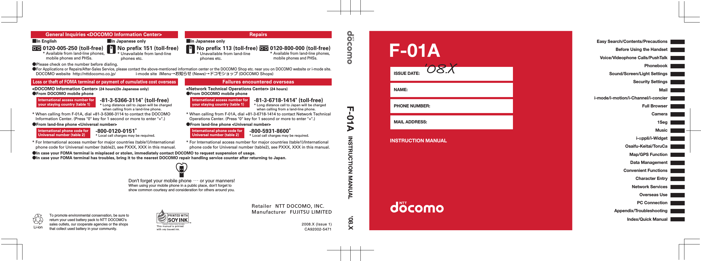 INSTRUCTION MANUAL F-01AISSUE DATE: NAME: PHONE NUMBER: MAIL ADDRESS: ‘08.XCA92002-54712008.X (Issue 1)●In case your FOMA terminal is misplaced or stolen, immediately contact DOCOMO to request suspension of usage.●In case your FOMA terminal has troubles, bring it to the nearest DOCOMO repair handling service counter after returning to Japan.■In Japanese onlyRepairs 0120-800-000 (toll-free)* Available from land-line phones,     mobile phones and PHSs.No prefix 113 (toll-free)* Unavailable from land-line phones etc.■In English ■In Japanese onlyGeneral Inquiries &lt;DOCOMO Information Center&gt; ●Please check on the number before dialing.●For Applications or Repairs/After-Sales Service, please contact the above-mentioned information center or the DOCOMO Shop etc. near you on DOCOMO website or i-mode site.DOCOMO website  http://nttdocomo.co.jp/     i-mode site  iMenu→お知らせ (News)→ドコモショップ (DOCOMO Shops)No prefix 151 (toll-free)* Unavailable from land-line phones etc.0120-005-250 (toll-free)* Available from land-line phones,     mobile phones and PHSs.* When calling from F-01A, dial +81-3-5366-3114 to contact the DOCOMO    Information Center. (Press &quot;0&quot; key for 1 second or more to enter &quot;+&quot;.)Failures encountered overseas Loss or theft of FOMA terminal or payment of cumulative cost overseas &lt;DOCOMO Information Center&gt; (24 hours)(In Japanese only)●From DOCOMO mobile phoneInternational access number for your staying country (table 1)* When calling from F-01A, dial +81-3-6718-1414 to contact Network Technical    Operations Center. (Press &quot;0&quot; key for 1 second or more to enter &quot;+&quot;.)&lt;Network Technical Operations Center&gt; (24 hours)●From DOCOMO mobile phoneInternational access number for your staying country (table 1)●From land-line phone &lt;Universal number&gt;* For International access number for major countries (table1)/International    phone code for Universal number (table2), see PXXX, XXX in this manual.International phone code for Universal number (table 2)●From land-line phone &lt;Universal number&gt;* For International access number for major countries (table1)/International    phone code for Universal number (table2), see PXXX, XXX in this manual.International phone code for Universal number (table 2)-81-3-5366-3114* (toll-free)* Long distance call to Japan will be charged    when calling from a land-line phone.-81-3-6718-1414* (toll-free)* Long distance call to Japan will be charged    when calling from a land-line phone.-800-0120-0151* * Local call charges may be required. -800-5931-8600** Local call charges may be required.Li-ionTo promote environmental conservation, be sure toreturn your used battery pack to NTT DOCOMO’s sales outlets, our cooperate agencies or the shops that collect used battery in your community.Don&apos;t forget your mobile phone ･･･ or your manners!When using your mobile phone in a public place, don&apos;t forget to show common courtesy and consideration for others around you.Retailer  NTT DOCOMO, INC.Manufacturer  FUJITSU LIMITEDINSTRUCTION MANUAL F-01A ’08.XEasy Search/Contents/PrecautionsBefore Using the HandsetAppendix/TroubleshootingConvenient FunctionsNetwork ServicesOverseas UseCharacter EntryPC ConnectionVoice/Videophone Calls/PushTalkPhonebookSound/Screen/Light SettingsSecurity SettingsMaili-mode/i-motion/i-Channel/i-concierFull BrowserCameraOsaifu-Keitai/ToruCa Map/GPS FunctionData Management1Segi-αppli/i-WidgetMusicIndex/Quick Manual