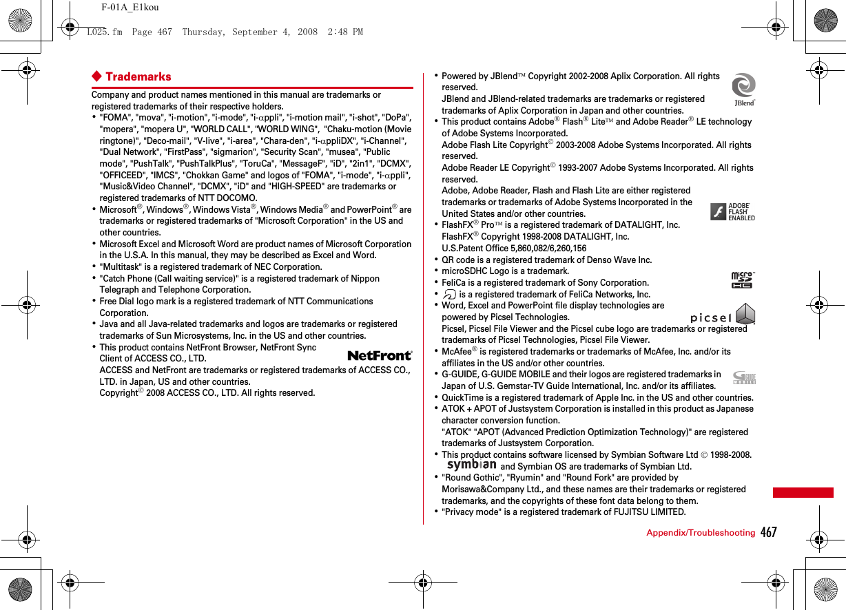 467Appendix/TroubleshootingF-01A_E1kou◆TrademarksCompany and product names mentioned in this manual are trademarks or registered trademarks of their respective holders.･&quot;FOMA&quot;, &quot;mova&quot;, &quot;i-motion&quot;, &quot;i-mode&quot;, &quot;i-αppli&quot;, &quot;i-motion mail&quot;, &quot;i-shot&quot;, &quot;DoPa&quot;, &quot;mopera&quot;, &quot;mopera U&quot;, &quot;WORLD CALL&quot;, &quot;WORLD WING&quot;,  &quot;Chaku-motion (Movie ringtone)&quot;, &quot;Deco-mail&quot;, &quot;V-live&quot;, &quot;i-area&quot;, &quot;Chara-den&quot;, &quot;i-αppliDX&quot;, &quot;i-Channel&quot;, &quot;Dual Network&quot;, &quot;FirstPass&quot;, &quot;sigmarion&quot;, &quot;Security Scan&quot;, &quot;musea&quot;, &quot;Public mode&quot;, &quot;PushTalk&quot;, &quot;PushTalkPlus&quot;, &quot;ToruCa&quot;, &quot;MessageF&quot;, &quot;iD&quot;, &quot;2in1&quot;, &quot;DCMX&quot;, &quot;OFFICEED&quot;, &quot;IMCS&quot;, &quot;Chokkan Game&quot; and logos of &quot;FOMA&quot;, &quot;i-mode&quot;, &quot;i-αppli&quot;, &quot;Music&amp;Video Channel&quot;, &quot;DCMX&quot;, &quot;iD&quot; and &quot;HIGH-SPEED&quot; are trademarks or registered trademarks of NTT DOCOMO.･Microsoft®, Windows®, Windows Vista®, Windows Media® and PowerPoint® are trademarks or registered trademarks of &quot;Microsoft Corporation&quot; in the US and other countries.･Microsoft Excel and Microsoft Word are product names of Microsoft Corporation in the U.S.A. In this manual, they may be described as Excel and Word.･&quot;Multitask&quot; is a registered trademark of NEC Corporation.･&quot;Catch Phone (Call waiting service)&quot; is a registered trademark of Nippon Telegraph and Telephone Corporation.･Free Dial logo mark is a registered trademark of NTT Communications Corporation.･Java and all Java-related trademarks and logos are trademarks or registered trademarks of Sun Microsystems, Inc. in the US and other countries.･This product contains NetFront Browser, NetFront Sync Client of ACCESS CO., LTD.ACCESS and NetFront are trademarks or registered trademarks of ACCESS CO., LTD. in Japan, US and other countries.Copyright© 2008 ACCESS CO., LTD. All rights reserved.･Powered by JBlend™ Copyright 2002-2008 Aplix Corporation. All rights reserved.JBlend and JBlend-related trademarks are trademarks or registered trademarks of Aplix Corporation in Japan and other countries.･This product contains Adobe® Flash® Lite™ and Adobe Reader® LE technology of Adobe Systems Incorporated.Adobe Flash Lite Copyright© 2003-2008 Adobe Systems Incorporated. All rights reserved.Adobe Reader LE Copyright© 1993-2007 Adobe Systems Incorporated. All rights reserved.Adobe, Adobe Reader, Flash and Flash Lite are either registered trademarks or trademarks of Adobe Systems Incorporated in the United States and/or other countries.･FlashFX® Pro™ is a registered trademark of DATALIGHT, Inc.FlashFX® Copyright 1998-2008 DATALIGHT, Inc.U.S.Patent Office 5,860,082/6,260,156･QR code is a registered trademark of Denso Wave Inc.･microSDHC Logo is a trademark.･FeliCa is a registered trademark of Sony Corporation.･ is a registered trademark of FeliCa Networks, Inc.･Word, Excel and PowerPoint file display technologies are powered by Picsel Technologies.Picsel, Picsel File Viewer and the Picsel cube logo are trademarks or registered trademarks of Picsel Technologies, Picsel File Viewer.･McAfee® is registered trademarks or trademarks of McAfee, Inc. and/or its affiliates in the US and/or other countries.･G-GUIDE, G-GUIDE MOBILE and their logos are registered trademarks in Japan of U.S. Gemstar-TV Guide International, Inc. and/or its affiliates.･QuickTime is a registered trademark of Apple Inc. in the US and other countries.･ATOK + APOT of Justsystem Corporation is installed in this product as Japanese character conversion function.&quot;ATOK&quot; &quot;APOT (Advanced Prediction Optimization Technology)&quot; are registered trademarks of Justsystem Corporation.･This product contains software licensed by Symbian Software Ltd © 1998-2008.  and Symbian OS are trademarks of Symbian Ltd.･&quot;Round Gothic&quot;, &quot;Ryumin&quot; and &quot;Round Fork&quot; are provided by Morisawa&amp;Company Ltd., and these names are their trademarks or registered trademarks, and the copyrights of these font data belong to them.･&quot;Privacy mode&quot; is a registered trademark of FUJITSU LIMITED.L025.fm  Page 467  Thursday, September 4, 2008  2:48 PM