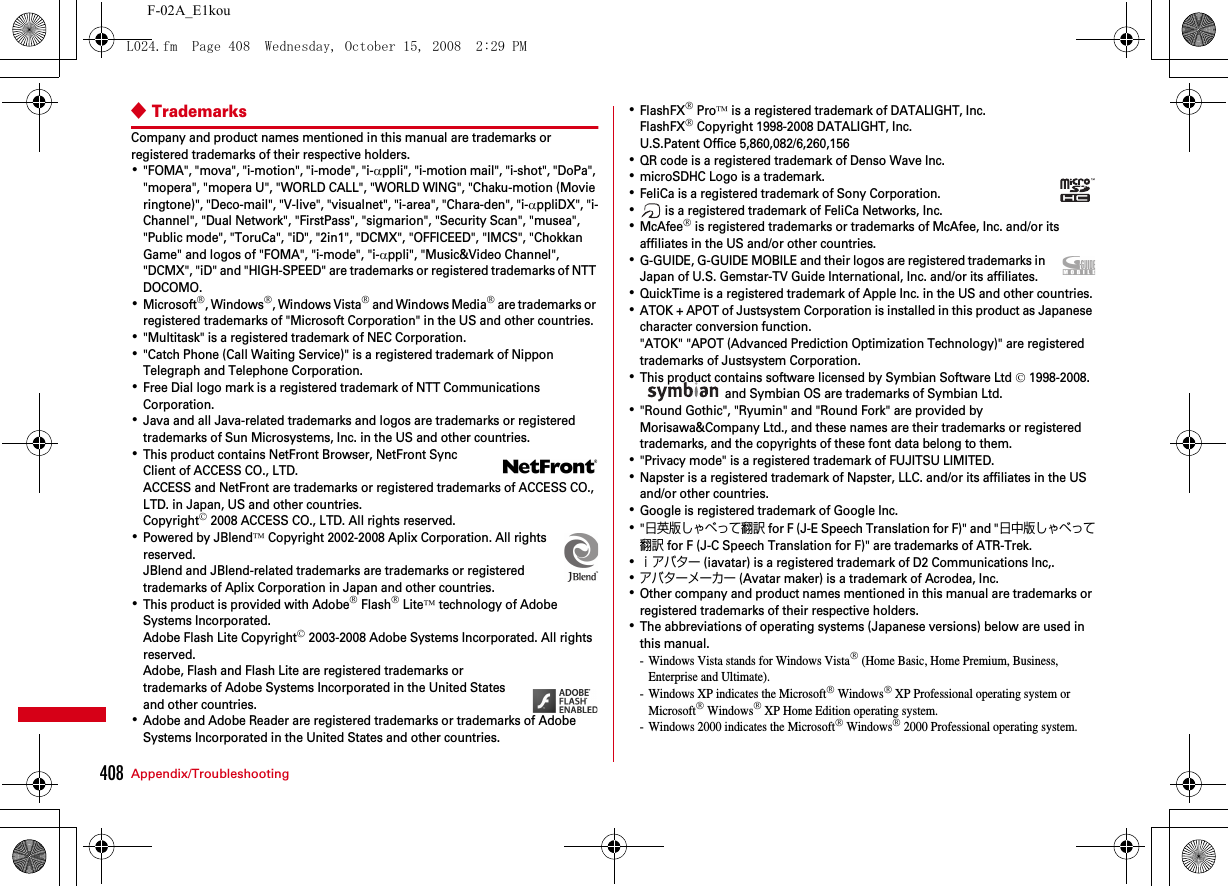 408 Appendix/TroubleshootingF-02A_E1kou◆TrademarksCompany and product names mentioned in this manual are trademarks or registered trademarks of their respective holders.･&quot;FOMA&quot;, &quot;mova&quot;, &quot;i-motion&quot;, &quot;i-mode&quot;, &quot;i-αppli&quot;, &quot;i-motion mail&quot;, &quot;i-shot&quot;, &quot;DoPa&quot;, &quot;mopera&quot;, &quot;mopera U&quot;, &quot;WORLD CALL&quot;, &quot;WORLD WING&quot;, &quot;Chaku-motion (Movie ringtone)&quot;, &quot;Deco-mail&quot;, &quot;V-live&quot;, &quot;visualnet&quot;, &quot;i-area&quot;, &quot;Chara-den&quot;, &quot;i-αppliDX&quot;, &quot;i-Channel&quot;, &quot;Dual Network&quot;, &quot;FirstPass&quot;, &quot;sigmarion&quot;, &quot;Security Scan&quot;, &quot;musea&quot;, &quot;Public mode&quot;, &quot;ToruCa&quot;, &quot;iD&quot;, &quot;2in1&quot;, &quot;DCMX&quot;, &quot;OFFICEED&quot;, &quot;IMCS&quot;, &quot;Chokkan Game&quot; and logos of &quot;FOMA&quot;, &quot;i-mode&quot;, &quot;i-αppli&quot;, &quot;Music&amp;Video Channel&quot;, &quot;DCMX&quot;, &quot;iD&quot; and &quot;HIGH-SPEED&quot; are trademarks or registered trademarks of NTT DOCOMO.･Microsoft®, Windows®, Windows Vista® and Windows Media® are trademarks or registered trademarks of &quot;Microsoft Corporation&quot; in the US and other countries.･&quot;Multitask&quot; is a registered trademark of NEC Corporation.･&quot;Catch Phone (Call Waiting Service)&quot; is a registered trademark of Nippon Telegraph and Telephone Corporation.･Free Dial logo mark is a registered trademark of NTT Communications Corporation.･Java and all Java-related trademarks and logos are trademarks or registered trademarks of Sun Microsystems, Inc. in the US and other countries.･This product contains NetFront Browser, NetFront Sync Client of ACCESS CO., LTD.ACCESS and NetFront are trademarks or registered trademarks of ACCESS CO., LTD. in Japan, US and other countries.Copyright© 2008 ACCESS CO., LTD. All rights reserved.･Powered by JBlend™ Copyright 2002-2008 Aplix Corporation. All rights reserved.JBlend and JBlend-related trademarks are trademarks or registered trademarks of Aplix Corporation in Japan and other countries.･This product is provided with Adobe® Flash® Lite™ technology of Adobe Systems Incorporated.Adobe Flash Lite Copyright© 2003-2008 Adobe Systems Incorporated. All rights reserved.Adobe, Flash and Flash Lite are registered trademarks or trademarks of Adobe Systems Incorporated in the United States and other countries.･Adobe and Adobe Reader are registered trademarks or trademarks of Adobe Systems Incorporated in the United States and other countries.･FlashFX® Pro™ is a registered trademark of DATALIGHT, Inc.FlashFX® Copyright 1998-2008 DATALIGHT, Inc.U.S.Patent Office 5,860,082/6,260,156･QR code is a registered trademark of Denso Wave Inc.･microSDHC Logo is a trademark.･FeliCa is a registered trademark of Sony Corporation.･ is a registered trademark of FeliCa Networks, Inc.･McAfee® is registered trademarks or trademarks of McAfee, Inc. and/or its affiliates in the US and/or other countries.･G-GUIDE, G-GUIDE MOBILE and their logos are registered trademarks in Japan of U.S. Gemstar-TV Guide International, Inc. and/or its affiliates.･QuickTime is a registered trademark of Apple Inc. in the US and other countries.･ATOK + APOT of Justsystem Corporation is installed in this product as Japanese character conversion function.&quot;ATOK&quot; &quot;APOT (Advanced Prediction Optimization Technology)&quot; are registered trademarks of Justsystem Corporation.･This product contains software licensed by Symbian Software Ltd © 1998-2008.  and Symbian OS are trademarks of Symbian Ltd.･&quot;Round Gothic&quot;, &quot;Ryumin&quot; and &quot;Round Fork&quot; are provided by Morisawa&amp;Company Ltd., and these names are their trademarks or registered trademarks, and the copyrights of these font data belong to them.･&quot;Privacy mode&quot; is a registered trademark of FUJITSU LIMITED.･Napster is a registered trademark of Napster, LLC. and/or its affiliates in the US and/or other countries.･Google is registered trademark of Google Inc.･&quot;日英版しゃべって翻訳 for F (J-E Speech Translation for F)&quot; and &quot;日中版しゃべって翻訳 for F (J-C Speech Translation for F)&quot; are trademarks of ATR-Trek.･ｉアバター (iavatar) is a registered trademark of D2 Communications lnc,.･アバターメーカー (Avatar maker) is a trademark of Acrodea, Inc.･Other company and product names mentioned in this manual are trademarks or registered trademarks of their respective holders.･The abbreviations of operating systems (Japanese versions) below are used in this manual.- Windows Vista stands for Windows Vista® (Home Basic, Home Premium, Business, Enterprise and Ultimate).- Windows XP indicates the Microsoft® Windows® XP Professional operating system or Microsoft® Windows® XP Home Edition operating system.- Windows 2000 indicates the Microsoft® Windows® 2000 Professional operating system.L024.fm  Page 408  Wednesday, October 15, 2008  2:29 PM