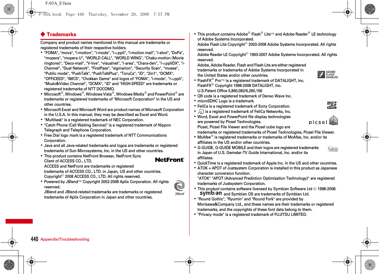 440 Appendix/TroubleshootingF-03A_E1kou◆TrademarksCompany and product names mentioned in this manual are trademarks or registered trademarks of their respective holders.･&quot;FOMA&quot;, &quot;mova&quot;, &quot;i-motion&quot;, &quot;i-mode&quot;, &quot;i-αppli&quot;, &quot;i-motion mail&quot;, &quot;i-shot&quot;, &quot;DoPa&quot;, &quot;mopera&quot;, &quot;mopera U&quot;, &quot;WORLD CALL&quot;, &quot;WORLD WING&quot;, &quot;Chaku-motion (Movie ringtone)&quot;, &quot;Deco-mail&quot;, &quot;V-live&quot;, &quot;visualnet&quot;, &quot;i-area&quot;, &quot;Chara-den&quot;, &quot;i-αppliDX&quot;, &quot;i-Channel&quot;, &quot;Dual Network&quot;, &quot;FirstPass&quot;, &quot;sigmarion&quot;, &quot;Security Scan&quot;, &quot;musea&quot;, &quot;Public mode&quot;, &quot;PushTalk&quot;, &quot;PushTalkPlus&quot;, &quot;ToruCa&quot;, &quot;iD&quot;, &quot;2in1&quot;, &quot;DCMX&quot;, &quot;OFFICEED&quot;, &quot;IMCS&quot;, &quot;Chokkan Game&quot; and logos of &quot;FOMA&quot;, &quot;i-mode&quot;, &quot;i-αppli&quot;, &quot;Music&amp;Video Channel&quot;, &quot;DCMX&quot;, &quot;iD&quot; and &quot;HIGH-SPEED&quot; are trademarks or registered trademarks of NTT DOCOMO.･Microsoft®, Windows®, Windows Vista®, Windows Media® and PowerPoint® are trademarks or registered trademarks of &quot;Microsoft Corporation&quot; in the US and other countries.･Microsoft Excel and Microsoft Word are product names of Microsoft Corporation in the U.S.A. In this manual, they may be described as Excel and Word.･&quot;Multitask&quot; is a registered trademark of NEC Corporation.･&quot;Catch Phone (Call Waiting Service)&quot; is a registered trademark of Nippon Telegraph and Telephone Corporation.･Free Dial logo mark is a registered trademark of NTT Communications Corporation.･Java and all Java-related trademarks and logos are trademarks or registered trademarks of Sun Microsystems, Inc. in the US and other countries.･This product contains NetFront Browser, NetFront Sync Client of ACCESS CO., LTD.ACCESS and NetFront are trademarks or registered trademarks of ACCESS CO., LTD. in Japan, US and other countries.Copyright© 2008 ACCESS CO., LTD. All rights reserved.･Powered by JBlend™ Copyright 2002-2008 Aplix Corporation. All rights reserved.JBlend and JBlend-related trademarks are trademarks or registered trademarks of Aplix Corporation in Japan and other countries.･This product contains Adobe® Flash® Lite™ and Adobe Reader® LE technology of Adobe Systems Incorporated.Adobe Flash Lite Copyright© 2003-2008 Adobe Systems Incorporated. All rights reserved.Adobe Reader LE Copyright© 1993-2007 Adobe Systems Incorporated. All rights reserved.Adobe, Adobe Reader, Flash and Flash Lite are either registered trademarks or trademarks of Adobe Systems Incorporated in the United States and/or other countries.･FlashFX® Pro™ is a registered trademark of DATALIGHT, Inc.FlashFX® Copyright 1998-2008 DATALIGHT, Inc.U.S.Patent Office 5,860,082/6,260,156･QR code is a registered trademark of Denso Wave Inc.･microSDHC Logo is a trademark.･FeliCa is a registered trademark of Sony Corporation.･ is a registered trademark of FeliCa Networks, Inc.･Word, Excel and PowerPoint file display technologies are powered by Picsel Technologies.Picsel, Picsel File Viewer and the Picsel cube logo are trademarks or registered trademarks of Picsel Technologies, Picsel File Viewer.･McAfee® is registered trademarks or trademarks of McAfee, Inc. and/or its affiliates in the US and/or other countries.･G-GUIDE, G-GUIDE MOBILE and their logos are registered trademarks in Japan of U.S. Gemstar-TV Guide International, Inc. and/or its affiliates.･QuickTime is a registered trademark of Apple Inc. in the US and other countries.･ATOK + APOT of Justsystem Corporation is installed in this product as Japanese character conversion function.&quot;ATOK&quot; &quot;APOT (Advanced Prediction Optimization Technology)&quot; are registered trademarks of Justsystem Corporation.･This product contains software licensed by Symbian Software Ltd © 1998-2008.  and Symbian OS are trademarks of Symbian Ltd.･&quot;Round Gothic&quot;, &quot;Ryumin&quot; and &quot;Round Fork&quot; are provided by Morisawa&amp;Company Ltd., and these names are their trademarks or registered trademarks, and the copyrights of these font data belong to them.･&quot;Privacy mode&quot; is a registered trademark of FUJITSU LIMITED.F-03A.book  Page 440  Thursday, November 20, 2008  7:57 PM