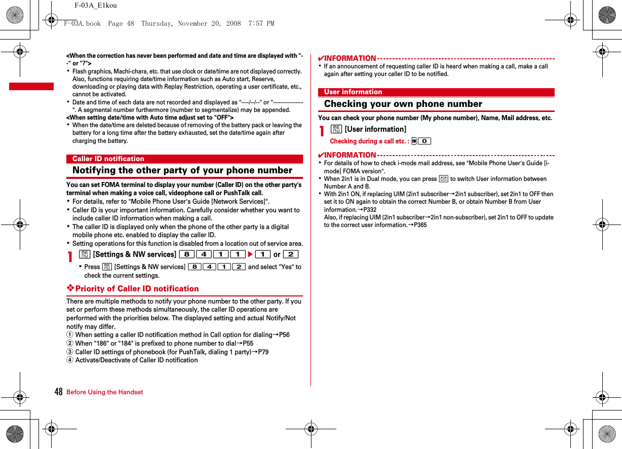 Before Using the Handset48F-03A_E1kou&lt;When the correction has never been performed and date and time are displayed with &quot;--&quot; or &quot;?&quot;&gt;･Flash graphics, Machi-chara, etc. that use clock or date/time are not displayed correctly. Also, functions requiring date/time information such as Auto start, Reserve, downloading or playing data with Replay Restriction, operating a user certificate, etc., cannot be activated.･Date and time of each data are not recorded and displayed as &quot;----/--/--&quot; or &quot;----------------&quot;. A segmental number furthermore (number to segmentalize) may be appended.&lt;When setting date/time with Auto time adjust set to &quot;OFF&quot;&gt;･When the date/time are deleted because of removing of the battery pack or leaving the battery for a long time after the battery exhausted, set the date/time again after charging the battery.Caller ID notificationNotifying the other party of your phone numberYou can set FOMA terminal to display your number (Caller ID) on the other party&apos;s terminal when making a voice call, videophone call or PushTalk call.･For details, refer to &quot;Mobile Phone User&apos;s Guide [Network Services]&quot;.･Caller ID is your important information. Carefully consider whether you want to include caller ID information when making a call.･The caller ID is displayed only when the phone of the other party is a digital mobile phone etc. enabled to display the caller ID.･Setting operations for this function is disabled from a location out of service area.1m [Settings &amp; NW services] 8411e1 or 2･Press m [Settings &amp; NW services] 8412 and select &quot;Yes&quot; to check the current settings.❖Priority of Caller ID notificationThere are multiple methods to notify your phone number to the other party. If you set or perform these methods simultaneously, the caller ID operations are performed with the priorities below. The displayed setting and actual Notify/Not notify may differ.aWhen setting a caller ID notification method in Call option for dialing→P56bWhen &quot;186&quot; or &quot;184&quot; is prefixed to phone number to dial→P55cCaller ID settings of phonebook (for PushTalk, dialing 1 party)→P79dActivate/Deactivate of Caller ID notification✔INFORMATION･If an announcement of requesting caller ID is heard when making a call, make a call again after setting your caller ID to be notified.User informationChecking your own phone numberYou can check your phone number (My phone number), Name, Mail address, etc.1m [User information]Checking during a call etc. : s0✔INFORMATION･For details of how to check i-mode mail address, see &quot;Mobile Phone User&apos;s Guide [i-mode] FOMA version&quot;.･When 2in1 is in Dual mode, you can press a to switch User information between Number A and B.･With 2in1 ON, if replacing UIM (2in1 subscriber→2in1 subscriber), set 2in1 to OFF then set it to ON again to obtain the correct Number B, or obtain Number B from User information.→P332Also, if replacing UIM (2in1 subscriber→2in1 non-subscriber), set 2in1 to OFF to update to the correct user information.→P365F-03A.book  Page 48  Thursday, November 20, 2008  7:57 PM