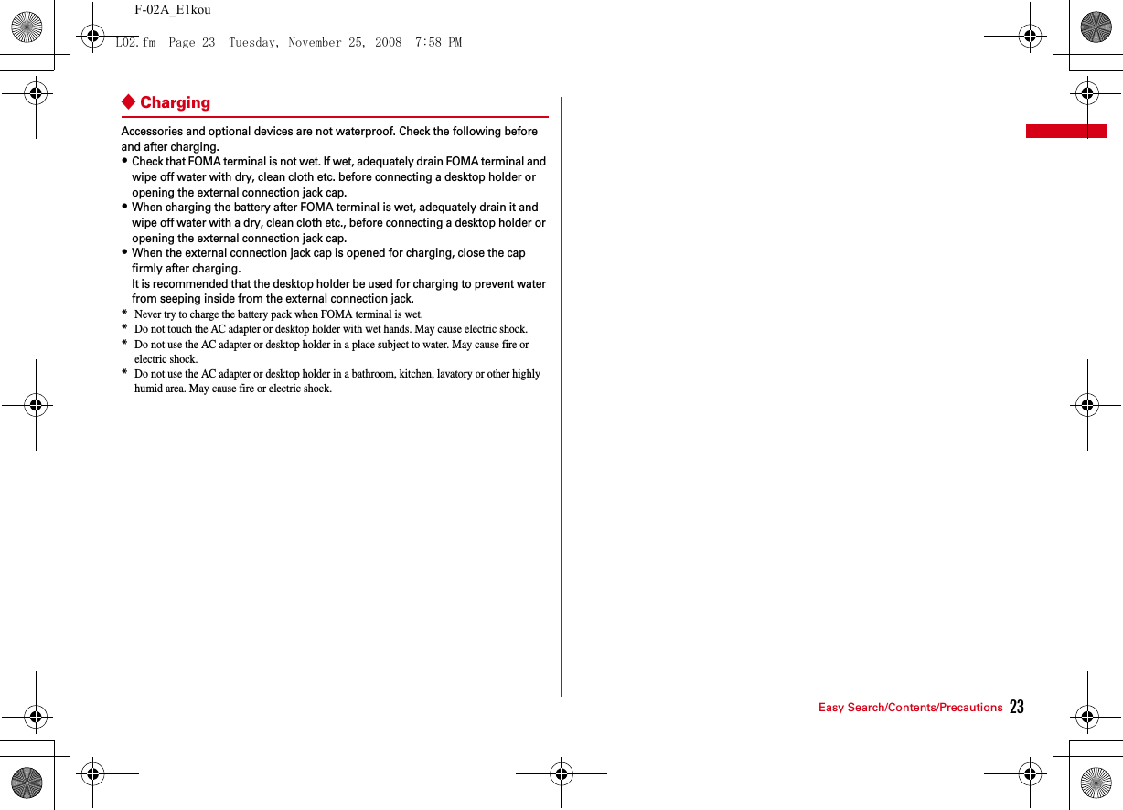 23Easy Search/Contents/PrecautionsF-02A_E1kou◆ChargingAccessories and optional devices are not waterproof. Check the following before and after charging.・Check that FOMA terminal is not wet. If wet, adequately drain FOMA terminal and wipe off water with dry, clean cloth etc. before connecting a desktop holder or opening the external connection jack cap.・When charging the battery after FOMA terminal is wet, adequately drain it and wipe off water with a dry, clean cloth etc., before connecting a desktop holder or opening the external connection jack cap.・When the external connection jack cap is opened for charging, close the cap firmly after charging.It is recommended that the desktop holder be used for charging to prevent water from seeping inside from the external connection jack.*Never try to charge the battery pack when FOMA terminal is wet.*Do not touch the AC adapter or desktop holder with wet hands. May cause electric shock.*Do not use the AC adapter or desktop holder in a place subject to water. May cause fire or electric shock.*Do not use the AC adapter or desktop holder in a bathroom, kitchen, lavatory or other highly humid area. May cause fire or electric shock.L02.fm  Page 23  Tuesday, November 25, 2008  7:58 PM