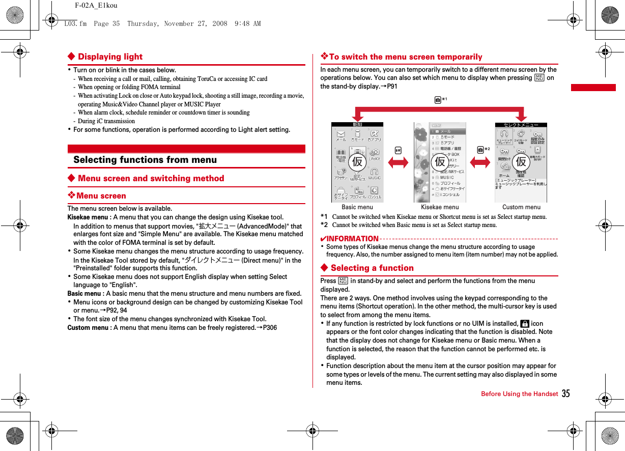 35Before Using the HandsetF-02A_E1kou◆Displaying light･Turn on or blink in the cases below.- When receiving a call or mail, calling, obtaining ToruCa or accessing IC card- When opening or folding FOMA terminal- When activating Lock on close or Auto keypad lock, shooting a still image, recording a movie, operating Music&amp;Video Channel player or MUSIC Player- When alarm clock, schedule reminder or countdown timer is sounding- During iC transmission･For some functions, operation is performed according to Light alert setting.Selecting functions from menu◆Menu screen and switching method❖Menu screenThe menu screen below is available.Kisekae menu : A menu that you can change the design using Kisekae tool.In addition to menus that support movies, &quot;拡大メニュー(AdvancedMode)&quot; that enlarges font size and &quot;Simple Menu&quot; are available. The Kisekae menu matched with the color of FOMA terminal is set by default.･Some Kisekae menu changes the menu structure according to usage frequency. In the Kisekae Tool stored by default, &quot;ダイレクトメニュー (Direct menu)&quot; in the &quot;Preinstalled&quot; folder supports this function.･Some Kisekae menu does not support English display when setting Select language to &quot;English&quot;.Basic menu : A basic menu that the menu structure and menu numbers are fixed.･Menu icons or background design can be changed by customizing Kisekae Tool or menu.→P92, 94･The font size of the menu changes synchronized with Kisekae Tool.Custom menu : A menu that menu items can be freely registered.→P306❖To switch the menu screen temporarilyIn each menu screen, you can temporarily switch to a different menu screen by the operations below. You can also set which menu to display when pressing m on the stand-by display.→P91*1Cannot be switched when Kisekae menu or Shortcut menu is set as Select startup menu.*2Cannot be switched when Basic menu is set as Select startup menu.✔INFORMATION･Some types of Kisekae menus change the menu structure according to usage frequency. Also, the number assigned to menu item (item number) may not be applied.◆Selecting a functionPress m in stand-by and select and perform the functions from the menu displayed.There are 2 ways. One method involves using the keypad corresponding to the menu items (Shortcut operation). In the other method, the multi-cursor key is used to select from among the menu items.･If any function is restricted by lock functions or no UIM is installed,   icon appears or the font color changes indicating that the function is disabled. Note that the display does not change for Kisekae menu or Basic menu. When a function is selected, the reason that the function cannot be performed etc. is displayed.･Function description about the menu item at the cursor position may appear for some types or levels of the menu. The current setting may also displayed in some menu items.Custom menuKisekae menuBasic menuIC*1C*2仮 仮 仮L03.fm  Page 35  Thursday, November 27, 2008  9:48 AM