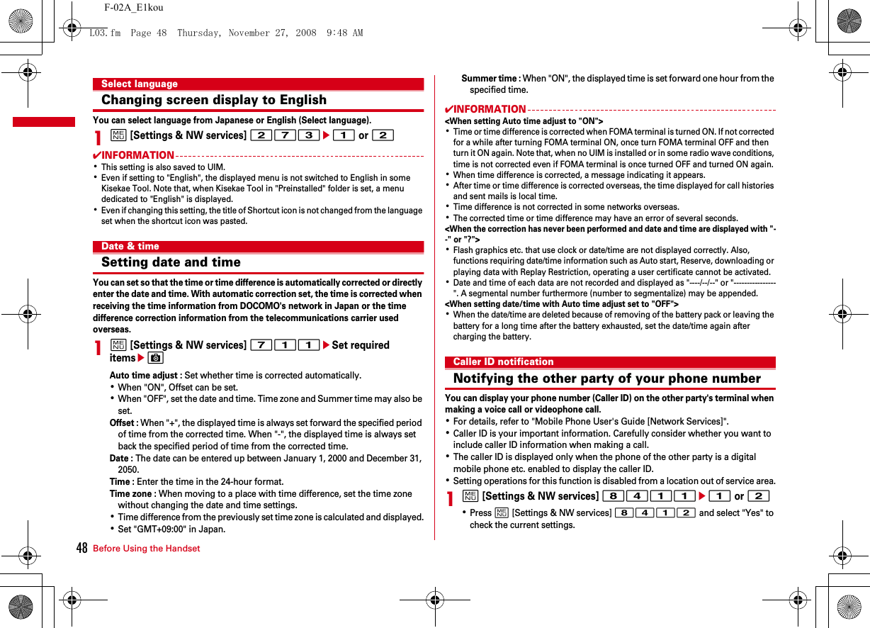 Before Using the Handset48F-02A_E1kouSelect languageChanging screen display to EnglishYou can select language from Japanese or English (Select language).1m [Settings &amp; NW services] 273e1 or 2✔INFORMATION･This setting is also saved to UIM.･Even if setting to &quot;English&quot;, the displayed menu is not switched to English in some Kisekae Tool. Note that, when Kisekae Tool in &quot;Preinstalled&quot; folder is set, a menu dedicated to &quot;English&quot; is displayed.･Even if changing this setting, the title of Shortcut icon is not changed from the language set when the shortcut icon was pasted.Date &amp; timeSetting date and timeYou can set so that the time or time difference is automatically corrected or directly enter the date and time. With automatic correction set, the time is corrected when receiving the time information from DOCOMO&apos;s network in Japan or the time difference correction information from the telecommunications carrier used overseas.1m [Settings &amp; NW services] 711eSet required itemseCAuto time adjust : Set whether time is corrected automatically.･When &quot;ON&quot;, Offset can be set.･When &quot;OFF&quot;, set the date and time. Time zone and Summer time may also be set.Offset : When &quot;+&quot;, the displayed time is always set forward the specified period of time from the corrected time. When &quot;-&quot;, the displayed time is always set back the specified period of time from the corrected time.Date : The date can be entered up between January 1, 2000 and December 31, 2050.Time : Enter the time in the 24-hour format.Time zone : When moving to a place with time difference, set the time zone without changing the date and time settings.･Time difference from the previously set time zone is calculated and displayed.･Set &quot;GMT+09:00&quot; in Japan.Summer time : When &quot;ON&quot;, the displayed time is set forward one hour from the specified time.✔INFORMATION&lt;When setting Auto time adjust to &quot;ON&quot;&gt;･Time or time difference is corrected when FOMA terminal is turned ON. If not corrected for a while after turning FOMA terminal ON, once turn FOMA terminal OFF and then turn it ON again. Note that, when no UIM is installed or in some radio wave conditions, time is not corrected even if FOMA terminal is once turned OFF and turned ON again.･When time difference is corrected, a message indicating it appears.･After time or time difference is corrected overseas, the time displayed for call histories and sent mails is local time.･Time difference is not corrected in some networks overseas.･The corrected time or time difference may have an error of several seconds.&lt;When the correction has never been performed and date and time are displayed with &quot;--&quot; or &quot;?&quot;&gt;･Flash graphics etc. that use clock or date/time are not displayed correctly. Also, functions requiring date/time information such as Auto start, Reserve, downloading or playing data with Replay Restriction, operating a user certificate cannot be activated.･Date and time of each data are not recorded and displayed as &quot;----/--/--&quot; or &quot;----------------&quot;. A segmental number furthermore (number to segmentalize) may be appended.&lt;When setting date/time with Auto time adjust set to &quot;OFF&quot;&gt;･When the date/time are deleted because of removing of the battery pack or leaving the battery for a long time after the battery exhausted, set the date/time again after charging the battery.Caller ID notificationNotifying the other party of your phone numberYou can display your phone number (Caller ID) on the other party&apos;s terminal when making a voice call or videophone call.･For details, refer to &quot;Mobile Phone User&apos;s Guide [Network Services]&quot;.･Caller ID is your important information. Carefully consider whether you want to include caller ID information when making a call.･The caller ID is displayed only when the phone of the other party is a digital mobile phone etc. enabled to display the caller ID.･Setting operations for this function is disabled from a location out of service area.1m [Settings &amp; NW services] 8411e1 or 2･Press m [Settings &amp; NW services] 8412 and select &quot;Yes&quot; to check the current settings.L03.fm  Page 48  Thursday, November 27, 2008  9:48 AM