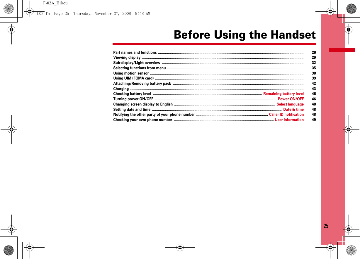 25F-02A_E1kouBefore Using the HandsetPart names and functions ................................................................................................................................................... 26Viewing display ................................................................................................................................................................... 29Sub-display/Light overview ............................................................................................................................................... 32Selecting functions from menu .......................................................................................................................................... 35Using motion sensor ........................................................................................................................................................... 38Using UIM (FOMA card) ...................................................................................................................................................... 39Attaching/Removing battery pack .................................................................................................................................... 42Charging ............................................................................................................................................................................... 43Checking battery level .............................................................................................................. Remaining battery level 46Turning power ON/OFF ........................................................................................................................... Power ON/OFF 46Changing screen display to English ...................................................................................................... Select language 48Setting date and time ................................................................................................................................... Date &amp; time 48Notifying the other party of your phone number ......................................................................... Caller ID notification 48Checking your own phone number ..................................................................................................... User information 49L03.fm  Page 25  Thursday, November 27, 2008  9:48 AM