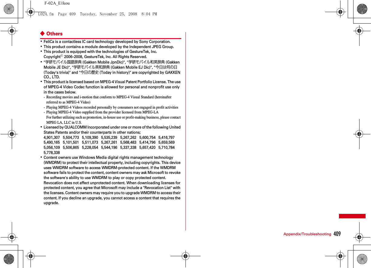 409Appendix/TroubleshootingF-02A_E1kou◆Others･FeliCa is a contactless IC card technology developed by Sony Corporation.･This product contains a module developed by the Independent JPEG Group.･This product is equipped with the technologies of GestureTek, Inc.Copyright© 2006–2008, GestureTek, Inc. All Rights Reserved.･&quot;学研モバイル国語辞典 (Gakken Mobile JpnDic)&quot;, &quot;学研モバイル和英辞典 (Gakken Mobile JE Dic)&quot;, &quot;学研モバイル英和辞典 (Gakken Mobile EJ Dic)&quot;, &quot;今日は何の日 (Today&apos;s trivia)&quot; and &quot;今日の歴史 (Today in history)&quot; are copyrighted by GAKKEN CO., LTD.･This product is licensed based on MPEG-4 Visual Patent Portfolio License. The use of MPEG-4 Video Codec function is allowed for personal and nonprofit use only in the cases below.- Recording movies and i-motion that conform to MPEG-4 Visual Standard (hereinafter referred to as MPEG-4 Video)- Playing MPEG-4 Videos recorded personally by consumers not engaged in profit activities- Playing MPEG-4 Video supplied from the provider licensed from MPEG-LAFor further utilizing such as promotion, in-house use or profit-making business, please contact MPEG LA, LLC in U.S.･Licensed by QUALCOMM Incorporated under one or more of the following United States Patents and/or their counterparts in other nations;4,901,307   5,504,773   5,109,390   5,535,239   5,267,262   5,600,754   5,416,797   5,490,165   5,101,501   5,511,073   5,267,261   5,568,483   5,414,796   5,659,569   5,056,109   5,506,865   5,228,054   5,544,196   5,337,338   5,657,420   5,710,784 5,778,338･Content owners use Windows Media digital rights management technology (WMDRM) to protect their intellectual property, including copyrights. This device uses WMDRM software to access WMDRM-protected content. If the WMDRM software fails to protect the content, content owners may ask Microsoft to revoke the software&apos;s ability to use WMDRM to play or copy protected content. Revocation does not affect unprotected content. When downloading licenses for protected content, you agree that Microsoft may include a &quot;Revocation List&quot; with the licenses. Content owners may require you to upgrade WMDRM to access their content. If you decline an upgrade, you cannot access a content that requires the upgrade.L024.fm  Page 409  Tuesday, November 25, 2008  8:04 PM