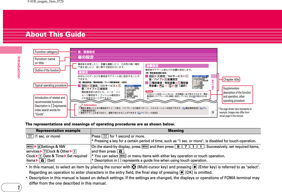 F-01B_usugata_1kou_07292IntroductionAbout This GuideThe representations and meanings of operating procedures are as shown below.･In this manual, to select an item by placing the cursor with k (Multi-cursor key) and pressing g (Enter key) is referred to as &quot;select&quot;. Regarding an operation to enter characters in the entry field, the final step of pressing g [OK] is omitted.･Description in this manual is based on default settings. If the settings are changed, the displays or operations of FOMA terminal may differ from the one described in this manual.Representation example Meaninga (1 sec. or more) Press a for 1 second or more.* Pressing a key for a certain period of time, such as &quot;1 sec. or more&quot;, is disabled for touch-operation.mehSettings &amp; NW servicesegClock &amp; Otherea Clockea Date &amp; TimeeSet required itemseC [Set]On the stand-by display, press m and then press 8711. Successively, set required items, and then press C.* You can select m or menu items with either key operation or touch operation.* Description in [ ] represents a guide line when using touch operation.基本の操作音／画面設定音の設定着信音を変更したり、音量を調整したり、公共性の高い場所で音を消したり、音に関する設定を行います。好きなメロディなどを着信音やアラーム音に設定することができます。〈例〉電話着信音（電話着信音／テレビ電話着信音）の設定ameh設定／NWサービスea音／バイブea音設定電話着信音のほかにも、メール・メッセージ着信音やｉコンシェル着信音などを設定することができます。ba電話着信音ea電話着信音着信音やアラーム音などの音量を設定します。〈例〉電話着信音量の設定ameh設定／NWサービスea音／バイブeb音量設定ba電話着信・受話音量ea電話着信音量eSD or jeg［選択］6」「Steptone」の中から選択します。Point･「Silent」に設定したときには、待受画面に が表示されます。電話着信時のバイブレータを同時に設定しているときは が表示されます。音設定音量設定33･電話を着信したときの着信音やイメージ表示、バイブレータの動作パターン、イルミネーションを設定できます。【 電話着信設定】【テレビ電話着信設定】･着信やアラームを音ではなく、振動で知らせることができます【 バイブレータ設定】InformationFunction categoryChapter title* The  page shown here represents an example. Images may differ from actual page in this manual.Function name or titleOutline of the functionTypical operating procedureSupplementary description of the functionand operation, other operating procedureIntroduction of related and recommended functionsDescription in 【 】represents index search words for “Guide”