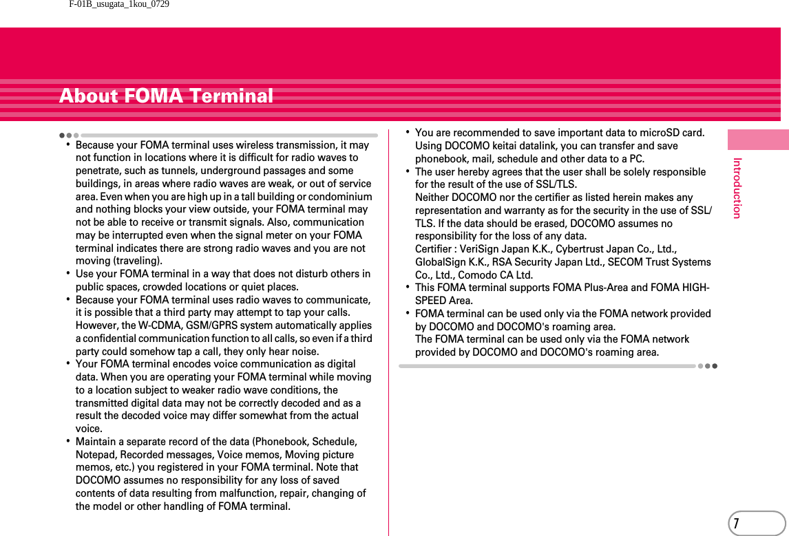 F-01B_usugata_1kou_07297IntroductionAbout FOMA Terminal･Because your FOMA terminal uses wireless transmission, it may not function in locations where it is difficult for radio waves to penetrate, such as tunnels, underground passages and some buildings, in areas where radio waves are weak, or out of service area. Even when you are high up in a tall building or condominium and nothing blocks your view outside, your FOMA terminal may not be able to receive or transmit signals. Also, communication may be interrupted even when the signal meter on your FOMA terminal indicates there are strong radio waves and you are not moving (traveling).･Use your FOMA terminal in a way that does not disturb others in public spaces, crowded locations or quiet places.･Because your FOMA terminal uses radio waves to communicate, it is possible that a third party may attempt to tap your calls. However, the W-CDMA, GSM/GPRS system automatically applies a confidential communication function to all calls, so even if a third party could somehow tap a call, they only hear noise.･Your FOMA terminal encodes voice communication as digital data. When you are operating your FOMA terminal while moving to a location subject to weaker radio wave conditions, the transmitted digital data may not be correctly decoded and as a result the decoded voice may differ somewhat from the actual voice.･Maintain a separate record of the data (Phonebook, Schedule, Notepad, Recorded messages, Voice memos, Moving picture memos, etc.) you registered in your FOMA terminal. Note that DOCOMO assumes no responsibility for any loss of saved contents of data resulting from malfunction, repair, changing of the model or other handling of FOMA terminal.･You are recommended to save important data to microSD card. Using DOCOMO keitai datalink, you can transfer and save phonebook, mail, schedule and other data to a PC.･The user hereby agrees that the user shall be solely responsible for the result of the use of SSL/TLS.Neither DOCOMO nor the certifier as listed herein makes any representation and warranty as for the security in the use of SSL/TLS. If the data should be erased, DOCOMO assumes no responsibility for the loss of any data.Certifier : VeriSign Japan K.K., Cybertrust Japan Co., Ltd., GlobalSign K.K., RSA Security Japan Ltd., SECOM Trust Systems Co., Ltd., Comodo CA Ltd.･This FOMA terminal supports FOMA Plus-Area and FOMA HIGH-SPEED Area.･FOMA terminal can be used only via the FOMA network provided by DOCOMO and DOCOMO&apos;s roaming area.The FOMA terminal can be used only via the FOMA network provided by DOCOMO and DOCOMO&apos;s roaming area.