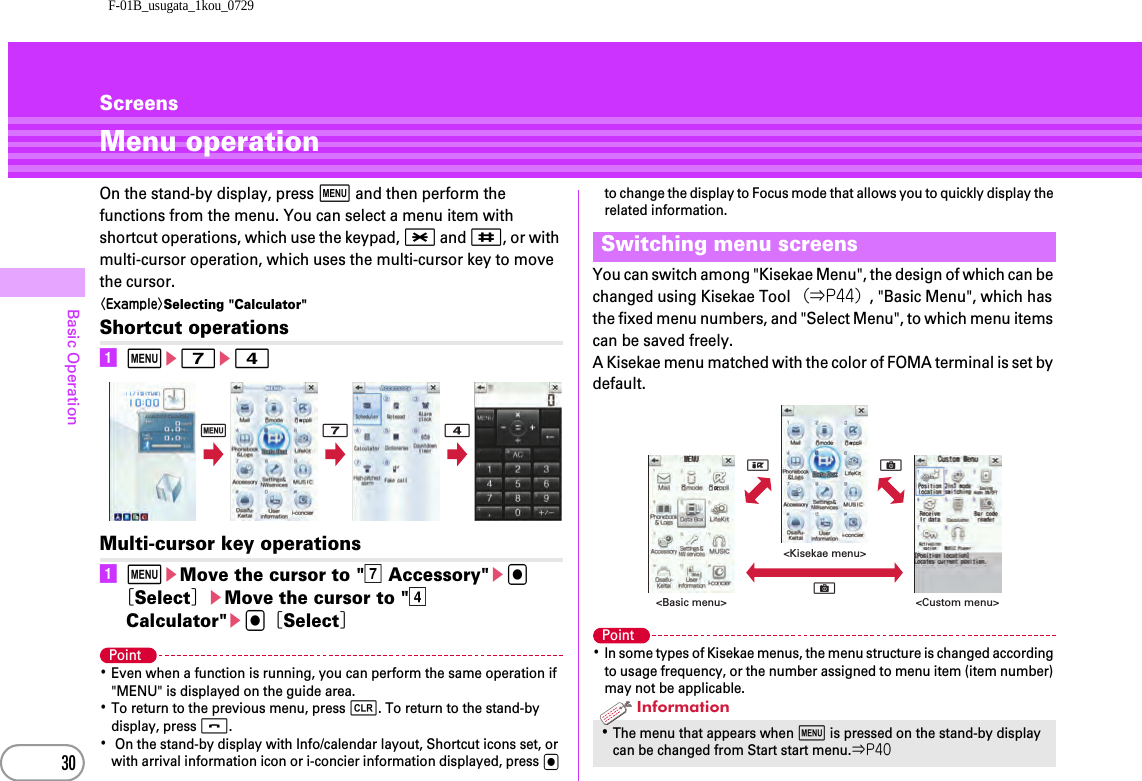 F-01B_usugata_1kou_072930Basic OperationScreensMenu operationOn the stand-by display, press m and then perform the functions from the menu. You can select a menu item with shortcut operations, which use the keypad, * and #, or with multi-cursor operation, which uses the multi-cursor key to move the cursor.〈Example〉Selecting &quot;Calculator&quot;Shortcut operationsame7e4Multi-cursor key operationsameMove the cursor to &quot;g Accessory&quot;eg［Select］eMove the cursor to &quot;d Calculator&quot;eg［Select］Point･Even when a function is running, you can perform the same operation if &quot;MENU&quot; is displayed on the guide area.･To return to the previous menu, press c. To return to the stand-by display, press f.･ On the stand-by display with Info/calendar layout, Shortcut icons set, or with arrival information icon or i-concier information displayed, press g to change the display to Focus mode that allows you to quickly display the related information.You can switch among &quot;Kisekae Menu&quot;, the design of which can be changed using Kisekae Tool （⇒P44）, &quot;Basic Menu&quot;, which has the fixed menu numbers, and &quot;Select Menu&quot;, to which menu items can be saved freely.A Kisekae menu matched with the color of FOMA terminal is set by default.Point･In some types of Kisekae menus, the menu structure is changed according to usage frequency, or the number assigned to menu item (item number) may not be applicable.m 7 4Switching menu screens･The menu that appears when m is pressed on the stand-by display can be changed from Start start menu.⇒P40&lt;Custom menu&gt;&lt;Kisekae menu&gt;&lt;Basic menu&gt;CCIInformation