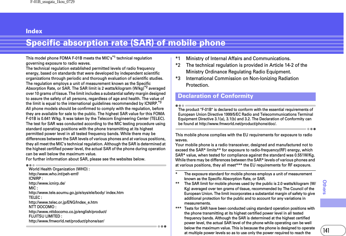 F-01B_usugata_1kou_0729141OthersIndexSpecific absorption rate (SAR) of mobile phoneThis model phone FOMA F-01B meets the MIC&apos;s*1 technical regulation governing exposure to radio waves.The technical regulation established permitted levels of radio frequency energy, based on standards that were developed by independent scientific organizations through periodic and thorough evaluation of scientific studies. The regulation employs a unit of measurement known as the Specific Absorption Rate, or SAR. The SAR limit is 2 watts/kilogram (W/kg)*2 averaged over 10 grams of tissue. The limit includes a substantial safety margin designed to assure the safety of all persons, regardless of age and health. The value of the limit is equal to the international guidelines recommended by ICNIRP.*3All phone models should be confirmed to comply with the regulation, before they are available for sale to the public. The highest SAR value for this FOMA F-01B is 0.641 W/kg. It was taken by the Telecom Engineering Center (TELEC). The test for SAR was conducted according to the MIC testing procedure using standard operating positions with the phone transmitting at its highest permitted power level in all tested frequency bands. While there may be differences between the SAR levels of various phones and at various positions, they all meet the MIC&apos;s technical regulation. Although the SAR is determined at the highest certified power level, the actual SAR of the phone during operation can be well below the maximum value.For further information about SAR, please see the websites below.World Health Organization (WHO) :http://www.who.int/peh-emf/ICNIRP :http://www.icnirp.de/MIC :http://www.tele.soumu.go.jp/e/sys/ele/body/ index.htmTELEC :http://www.telec.or.jp/ENG/Index_e.htmNTT DOCOMO :http://www.nttdocomo.co.jp/english/product/FUJITSU LIMITED :http://www.fmworld.net/product/phone/sar/*1 Ministry of Internal Affairs and Communications.*2 The technical regulation is provided in Article 14-2 of the Ministry Ordinance Regulating Radio Equipment.*3 International Commission on Non-Ionizing Radiation Protection.The product &quot;F-01B&quot; is declared to conform with the essential requirements of European Union Directive 1999/5/EC Radio and Telecommunications Terminal Equipment Directive 3.1(a), 3.1(b) and 3.2. The Declaration of Conformity can be found at http://www.fmworld.net/product/phone/doc/.This mobile phone complies with the EU requirements for exposure to radio waves.Your mobile phone is a radio transceiver, designed and manufactured not to exceed the SAR* limits** for exposure to radio-frequency(RF) energy, which SAR* value, when tested for compliance against the standard was 0.551W/Kg. While there may be differences between the SAR* levels of various phones and at various positions, they all meet*** the EU requirements for RF exposure.* The exposure standard for mobile phones employs a unit of measurement known as the Specific Absorption Rate, or SAR.** The SAR limit for mobile phones used by the public is 2.0 watts/kilogram (W/Kg) averaged over ten grams of tissue, recommended by The Council of the European Union. The limit incorporates a substantial margin of safety to give additional protection for the public and to account for any variations in measurements.*** Tests for SAR have been conducted using standard operation positions with the phone transmitting at its highest certified power level in all tested frequency bands. Although the SAR is determined at the highest certified power level, the actual SAR level of the phone while operating can be well below the maximum value. This is because the phone is designed to operate at multiple power levels so as to use only the power required to reach the Declaration of Conformity