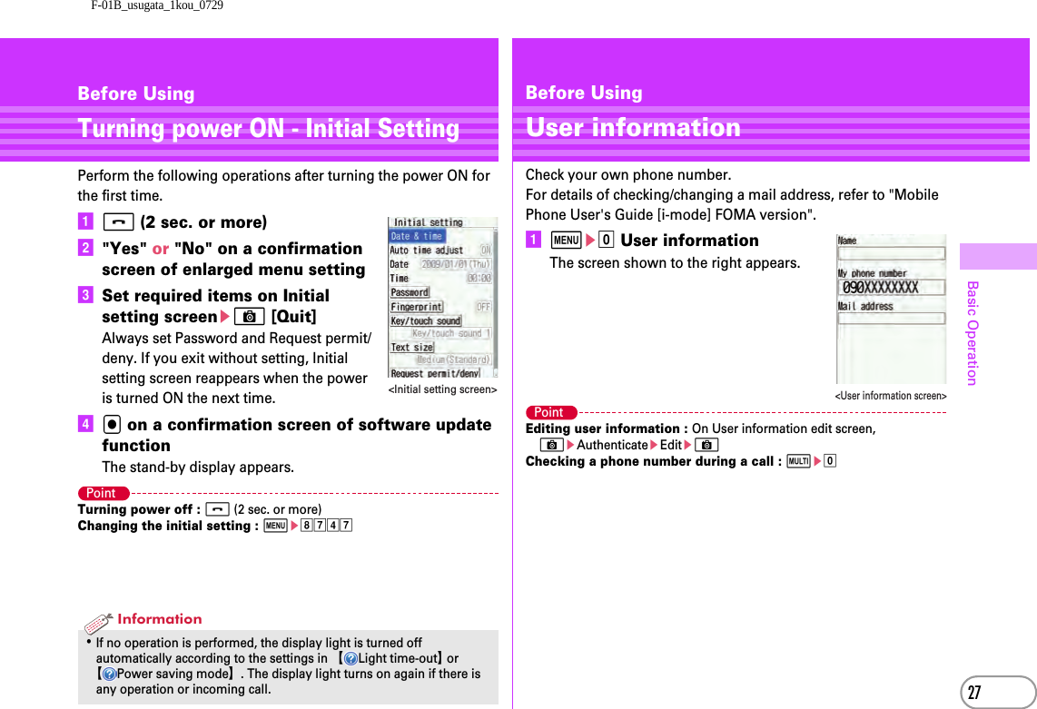 F-01B_usugata_1kou_072927Basic OperationBefore UsingTurning power ON - Initial SettingPerform the following operations after turning the power ON for the first time.af (2 sec. or more)b&quot;Yes&quot; or &quot;No&quot; on a confirmation screen of enlarged menu settingcSet required items on Initial setting screeneC [Quit]Always set Password and Request permit/deny. If you exit without setting, Initial setting screen reappears when the power is turned ON the next time.dg on a confirmation screen of software update functionThe stand-by display appears.PointTurning power off : f (2 sec. or more)Changing the initial setting : mehgdg･If no operation is performed, the display light is turned off automatically according to the settings in 【Light time-out】 or 【Power saving mode】. The display light turns on again if there is any operation or incoming call.&lt;Initial setting screen&gt;InformationBefore UsingUser informationCheck your own phone number.For details of checking/changing a mail address, refer to &quot;Mobile Phone User&apos;s Guide [i-mode] FOMA version&quot;.ame0 User informationThe screen shown to the right appears.PointEditing user information : On User information edit screen, CeAuthenticateeEditeCChecking a phone number during a call : se0&lt;User information screen&gt;