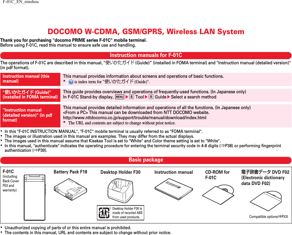 F-01C_EN_ninshouDOCOMO W-CDMA, GSM/GPRS, Wireless LAN SystemThank you for purchasing &quot;docomo PRIME series F-01C&quot; mobile terminal.Before using F-01C, read this manual to ensure safe use and handling.Instruction manuals for F-01CThe operations of F-01C are described in this manual, &quot;使いかたガイド (Guide)” (installed in FOMA terminal) and &quot;Instruction manual (detailed version)&quot; (in pdf format).･In this &quot;F-01C INSTRUCTION MANUAL&quot;, &quot;F-01C&quot; mobile terminal is usually referred to as &quot;FOMA terminal&quot;.･The images or illustration used in this manual are examples. They may differ from the actual displays.･The images used in this manual assume that Kisekae Tool is set to &quot;White&quot; and Color theme setting is set to &quot;White&quot;.･In this manual, &quot;authenticate&quot; indicates the operating procedure for entering the terminal security code in 4-8 digits (⇒P38) or performing fingerprint authentication (⇒P39).Basic package･Unauthorized copying of parts of or this entire manual is prohibited.･The contents in this manual, URL and contents are subject to change without prior notice.Instruction manual (this manual)This manual provides information about screens and operations of basic functions.* is index term for &quot;使いかたガイド (Guide)&quot;.&quot;使いかたガイド (Guide)&quot;(installed in FOMA terminal)This guide provides overviews and operations of frequently-used functions. (In Japanese only)In F-01C Stand-by display, mef Toole# GuideeSelect a search method&quot;Instruction manual (detailed version)&quot; (in pdf format)This manual provides detailed information and operations of all the functions. (In Japanese only)&lt;From a PC&gt; This manual can be downloaded from NTT DOCOMO website.http://www.nttdocomo.co.jp/support/trouble/manual/download/index.html*The URL and contents are subject to change without prior notice.Desktop Holder F30 is made of recycled ABSfrom used products.F-01C(including Back Cover F53 and warranty)Compatible options⇒PXXInstruction manualCD-ROM for F-01C電子辞書データ DVD F02 (Electronic dictionary data DVD F02)Battery Pack F18 Desktop Holder F30