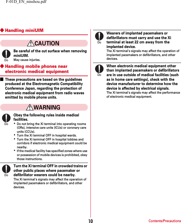 F-01D_EN_ninshou.pdfContents/Precautions10◆Handling miniUIMCAUTIONBe careful of the cut surface when removing miniUIM.May cause injuries.◆Handling mobile phones near electronic medical equipment■These precautions are based on the guidelines produced at the Electromagnetic Compatibility Conference Japan, regarding the protection of electronic medical equipment from radio waves emitted by mobile phone units.WARNINGObey the following rules inside medical facilities.･Do not bring the Xi terminal into operating rooms (ORs), intensive care units (ICUs) or coronary care units (CCUs).･Turn the Xi terminal OFF in hospital wards.･Turn the Xi terminal OFF in hospital lobbies and corridors if electronic medical equipment could be nearby.･If the medical facility has specified zones where use or possession of mobile devices is prohibited, obey those instructions.Turn the Xi terminal OFF in crowded trains or other public places where pacemaker or defibrillator wearers could be nearby.The Xi terminal&apos;s signals may affect the operation of implanted pacemakers or defibrillators, and other devices.Wearers of implanted pacemakers or defibrillators must carry and use the Xi terminal at least 22 cm away from the implanted device.The Xi terminal&apos;s signals may affect the operation of implanted pacemakers or defibrillators, and other devices.When electronic medical equipment other than implanted pacemakers or defibrillators are in use outside of medical facilities (such as in home care settings), check with the device manufacturer to determine how the device is affected by electrical signals.The Xi terminal&apos;s signals may affect the performance of electronic medical equipment.DoDoDoDoDo