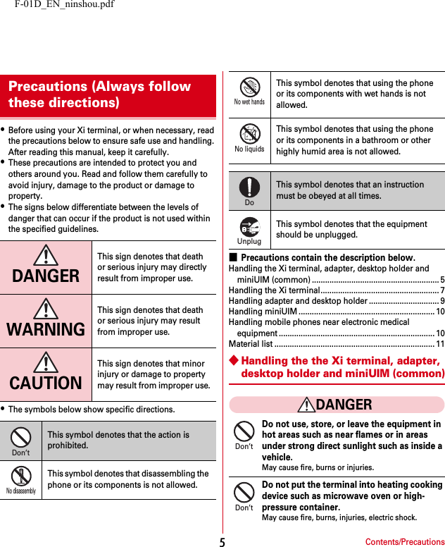 F-01D_EN_ninshou.pdfContents/Precautions5・Before using your Xi terminal, or when necessary, read the precautions below to ensure safe use and handling. After reading this manual, keep it carefully.・These precautions are intended to protect you and others around you. Read and follow them carefully to avoid injury, damage to the product or damage to property.・The signs below differentiate between the levels of danger that can occur if the product is not used within the specified guidelines.・The symbols below show specific directions.■Precautions contain the description below.Handling the Xi terminal, adapter, desktop holder and miniUIM (common) .......................................................... 5Handling the Xi terminal...................................................... 7Handling adapter and desktop holder ................................ 9Handling miniUIM .............................................................. 10Handling mobile phones near electronic medical equipment ....................................................................... 10Material list ......................................................................... 11◆Handling the the Xi terminal, adapter, desktop holder and miniUIM (common)DANGERDo not use, store, or leave the equipment in hot areas such as near flames or in areas under strong direct sunlight such as inside a vehicle.May cause fire, burns or injuries.Do not put the terminal into heating cooking device such as microwave oven or high-pressure container.May cause fire, burns, injuries, electric shock.Precautions (Always follow these directions)DANGERThis sign denotes that death or serious injury may directly result from improper use.WARNINGThis sign denotes that death or serious injury may result from improper use.CAUTIONThis sign denotes that minor injury or damage to property may result from improper use.This symbol denotes that the action is prohibited.This symbol denotes that disassembling the phone or its components is not allowed.Don’tNo disassemblyThis symbol denotes that using the phone or its components with wet hands is not allowed.This symbol denotes that using the phone or its components in a bathroom or other highly humid area is not allowed.This symbol denotes that an instruction must be obeyed at all times.This symbol denotes that the equipment should be unplugged.No wet handsNo liquidsDoUnplugDon’tDon’t
