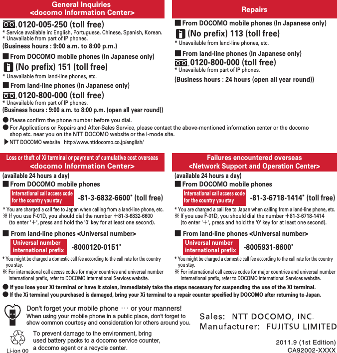 International call access code for the country you stayRepairsGeneral Inquiries &lt;docomo Information Center&gt;Failures encountered overseas&lt;Network Support and Operation Center&gt;Loss or theft of Xi terminal or payment of cumulative cost overseas&lt;docomo Information Center&gt;* Service available in: English, Portuguese, Chinese, Spanish, Korean.* Unavailable from part of IP phones.(Business hours : 9:00 a.m. to 8:00 p.m. (open all year round))0120-005-250 (toll free)(Business hours : 9:00 a.m. to 8:00 p.m.)* Unavailable from part of IP phones.■ From land-line phones (In Japanese only)0120-800-000 (toll free)* Unavailable from land-line phones, etc.(No prefix) 151 (toll free)■ From DOCOMO mobile phones (In Japanese only)● Please confirm the phone number before you dial.● For Applications or Repairs and After-Sales Service, please contact the above-mentioned information center or the docomo shop etc. near you on the NTT DOCOMO website or the i-mode site.  (available 24 hours a day)* You are charged a call fee to Japan when calling from a land-line phone, etc.※ If you use F-01D, you should dial the number 㧗81-3-6832-6600 (to enter &apos;㧗&apos;, press and hold the &apos;0&apos; key for at least one second).* You are charged a call fee to Japan when calling from a land-line phone, etc.※ If you use F-01D, you should dial the number 㧗81-3-6718-1414 (to enter &apos;㧗&apos;, press and hold the &apos;0&apos; key for at least one second).■ From land-line phones &lt;Universal number&gt;● If you lose your Xi terminal or have it stolen, immediately take the steps necessary for suspending the use of the Xi terminal.● If the Xi terminal you purchased is damaged, bring your Xi terminal to a repair counter specified by DOCOMO after returning to Japan.* You might be charged a domestic call fee according to the call rate for the country you stay.※ For international call access codes for major countries and universal number international prefix, refer to DOCOMO International Services website.Universal numberinternational prefix -8000120-0151*CA92002-XXXX2011.9 (1st Edition)To prevent damage to the environment, bring used battery packs to a docomo service counter,a docomo agent or a recycle center.-81-3-6832-6600* (toll free)(Business hours : 24 hours (open all year round))* Unavailable from part of IP phones.■ From land-line phones (In Japanese only)0120-800-000 (toll free)* Unavailable from land-line phones, etc.(No prefix) 113 (toll free)■ From DOCOMO mobile phones (In Japanese only)■ From land-line phones &lt;Universal number&gt;* You might be charged a domestic call fee according to the call rate for the country you stay.※ For international call access codes for major countries and universal number international prefix, refer to DOCOMO International Services website.Universal numberinternational prefix -8005931-8600*  NTT DOCOMO website   http://www.nttdocomo.co.jp/english/■ From DOCOMO mobile phonesInternational call access code for the country you stay(available 24 hours a day)-81-3-6718-1414* (toll free)■ From DOCOMO mobile phonesDon&apos;t forget your mobile phone ･･･ or your manners!When using your mobile phone in a public place, don&apos;t forget to show common courtesy and consideration for others around you.