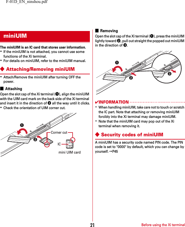 F-01D_EN_ninshou.pdfBefore using the Xi terminal21The miniUIM is an IC card that stores user information.･If the miniUIM is not attached, you cannot use some functions of the Xi terminal.･For details on miniUIM, refer to the miniUIM manual.◆Attaching/Removing miniUIM･Attach/Remove the miniUIM after turning OFF the power.■AttachingOpen the slot cap of the Xi terminal (a), align the miniUIM with the UIM card mark on the back side of the Xi terminal and insert it in the direction of b all the way until it clicks.･Check the orientation of UIM corner cut.■RemovingOpen the slot cap of the Xi terminal (a), press the miniUIM lightly toward b, pull out straight the popped out miniUIM in the direction of c.✔INFORMATION･When handling miniUIM, take care not to touch or scratch the IC part. Note that attaching or removing miniUIM forcibly into the Xi terminal may damage miniUIM.･Note that the miniUIM card may pop out of the Xi terminal when removing it.◆Security codes of miniUIMA miniUIM has a security code named PIN code. The PIN code is set to &quot;0000&quot; by default, which you can change by yourself.→P45miniUIMICmini UIM cardCorner cutbabca