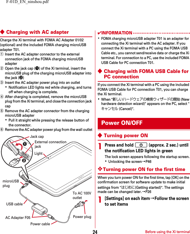 F-01D_EN_ninshou.pdfBefore using the Xi terminal24◆Charging with AC adapterCharge the Xi terminal with FOMA AC Adapter 01/02 (optional) and the included FOMA charging microUSB adapter T01.aInsert the AC adapter connector to the external connection jack of the FOMA charging microUSB adapterbOpen the jack cap (a) of the Xi terminal, insert the microUSB plug of the charging microUSB adapter into the jack (b)cInsert the AC adapter power plug into an outlet･Notification LED lights red while charging, and turns off when charging is complete.dAfter charging is completed, remove the microUSB plug from the Xi terminal, and close the connection jack capeRemove the AC adapter connector from the charging microUSB adapter･Pull it straight while pressing the release button of the connector.fRemove the AC adapter power plug from the wall outlet✔INFORMATION･FOMA charging microUSB adapter T01 is an adapter for connecting the Xi terminal with the AC adapter. If you connect the Xi terminal with a PC using the FOMA USB Cable etc., you cannot send/receive data or charge the Xi terminal. For connection to a PC, use the included FOMA USB Cable for PC connection T01.◆Charging with FOMA USB Cable for PC connectionIf you connect the Xi terminal with a PC using the included FOMA USB Cable for PC connection T01, you can charge the Xi terminal.･When &quot;新しいハードウェアの検索ウィザードの開始 (New hardware detection wizard)&quot; appears on the PC, select &quot;キャンセル (Cancel)&quot;.◆Turning power ON1Press and hold X (approx. 2 sec.) until the notification LED lights in greenThe lock screen appears following the startup screen.･Unlocking the screen→P46❖Turning power ON for the first timeWhen you turn power ON for the first time, tap [OK] on the confirmation screen for software update to make initial settings from &quot;はじめに(Getting started)&quot;. The settings made can be changed later.→P261[Settings] on each item→Follow the screen to set itemsTo AC 100VoutletmicroUSBplugExternal connectionjackJack capPower plugLightAC Adapter F05Power cableUSB cablePower ON/OFF