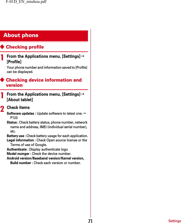 F-01D_EN_ninshou.pdfSettings71◆Checking profile1From the Applications menu, [Settings]→[Profile]Your phone number and information saved to [Profile] can be displayed.◆Checking device information and version1From the Applications menu, [Settings]→[About tablet]2Check itemsSoftware updates : Update software to latest one.→P123Status : Check battery status, phone number, network name and address, IMEI (individual serial number), etc.Battery use : Check battery usage for each application.Legal information : Check Open source license or the Terms of use of Google.Authenticate : Display authenticate logoModel numger : Check the device number.Android version/Baseband version/Kernel version, Build number : Check each version or number.About phone