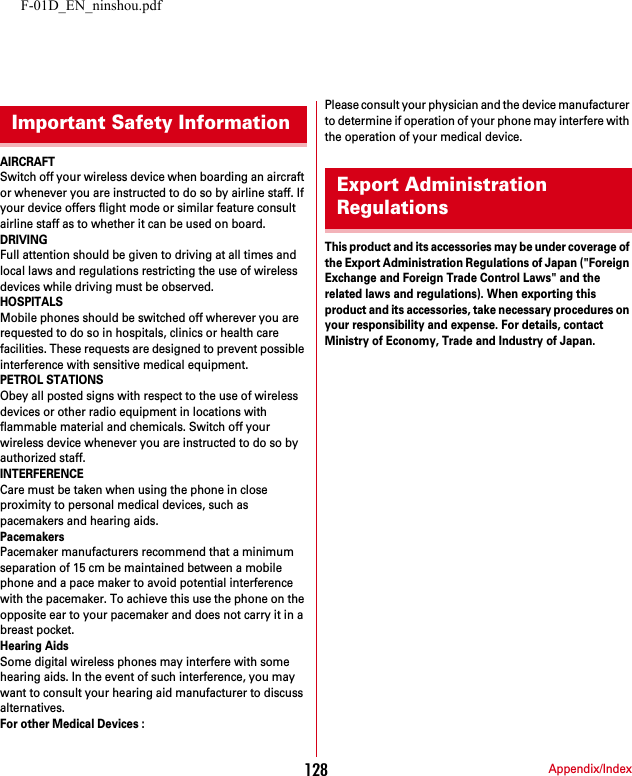 F-01D_EN_ninshou.pdfAppendix/Index128AIRCRAFTSwitch off your wireless device when boarding an aircraft or whenever you are instructed to do so by airline staff. If your device offers flight mode or similar feature consult airline staff as to whether it can be used on board.DRIVINGFull attention should be given to driving at all times and local laws and regulations restricting the use of wireless devices while driving must be observed.HOSPITALSMobile phones should be switched off wherever you are requested to do so in hospitals, clinics or health care facilities. These requests are designed to prevent possible interference with sensitive medical equipment.PETROL STATIONSObey all posted signs with respect to the use of wireless devices or other radio equipment in locations with flammable material and chemicals. Switch off your wireless device whenever you are instructed to do so by authorized staff.INTERFERENCECare must be taken when using the phone in close proximity to personal medical devices, such as pacemakers and hearing aids.PacemakersPacemaker manufacturers recommend that a minimum separation of 15 cm be maintained between a mobile phone and a pace maker to avoid potential interference with the pacemaker. To achieve this use the phone on the opposite ear to your pacemaker and does not carry it in a breast pocket.Hearing AidsSome digital wireless phones may interfere with some hearing aids. In the event of such interference, you may want to consult your hearing aid manufacturer to discuss alternatives.For other Medical Devices :Please consult your physician and the device manufacturer to determine if operation of your phone may interfere with the operation of your medical device.This product and its accessories may be under coverage of the Export Administration Regulations of Japan (&quot;Foreign Exchange and Foreign Trade Control Laws&quot; and the related laws and regulations). When exporting this product and its accessories, take necessary procedures on your responsibility and expense. For details, contact Ministry of Economy, Trade and Industry of Japan.Important Safety InformationExport Administration Regulations