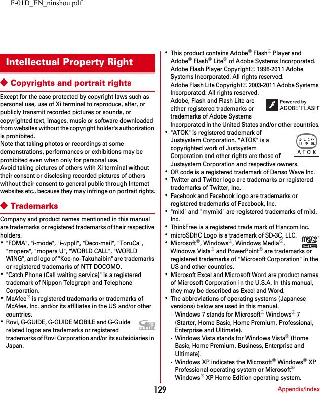 F-01D_EN_ninshou.pdfAppendix/Index129◆Copyrights and portrait rightsExcept for the case protected by copyright laws such as personal use, use of Xi terminal to reproduce, alter, or publicly transmit recorded pictures or sounds, or copyrighted text, images, music or software downloaded from websites without the copyright holder&apos;s authorization is prohibited.Note that taking photos or recordings at some demonstrations, performances or exhibitions may be prohibited even when only for personal use.Avoid taking pictures of others with Xi terminal without their consent or disclosing recorded pictures of others without their consent to general public through Internet websites etc., because they may infringe on portrait rights.◆TrademarksCompany and product names mentioned in this manual are trademarks or registered trademarks of their respective holders.･&quot;FOMA&quot;, &quot;i-mode&quot;, &quot;i-αppli&quot;, &quot;Deco-mail&quot;, &quot;ToruCa&quot;, &quot;mopera&quot;, &quot;mopera U&quot;, &quot;WORLD CALL&quot;, &quot;WORLD WING&quot;, and logo of &quot;Koe-no-Takuhaibin&quot; are trademarks or registered trademarks of NTT DOCOMO.･&quot;Catch Phone (Call waiting service)&quot; is a registered trademark of Nippon Telegraph and Telephone Corporation.･McAfee® is registered trademarks or trademarks of McAfee, Inc. and/or its affiliates in the US and/or other countries.･Rovi, G-GUIDE, G-GUIDE MOBILE and G-Guide related logos are trademarks or registered trademarks of Rovi Corporation and/or its subsidiaries in Japan.･This product contains Adobe® Flash® Player and Adobe® Flash® Lite® of Adobe Systems Incorporated.Adobe Flash Player Copyright© 1996-2011 Adobe Systems Incorporated. All rights reserved.Adobe Flash Lite Copyright© 2003-2011 Adobe Systems Incorporated. All rights reserved.Adobe, Flash and Flash Lite are either registered trademarks or trademarks of Adobe Systems Incorporated in the United States and/or other countries.･&quot;ATOK&quot; is registered trademark of Justsystem Corporation. &quot;ATOK&quot; is a copyrighted work of Justsystem Corporation and other rights are those of Justsystem Corporation and respective owners.･QR code is a registered trademark of Denso Wave Inc.･Twitter and Twitter logo are trademarks or registered trademarks of Twitter, Inc.･Facebook and Facebook logo are trademarks or registered trademarks of Facebook, Inc.･&quot;mixi&quot; and &quot;mymixi&quot; are registered trademarks of mixi, Inc.･ThinkFree ia a registered trade mark of Hancom Inc.･microSDHC Logo is a trademark of SD-3C, LLC.･Microsoft®, Windows®, Windows Media®, Windows Vista® and PowerPoint® are trademarks or registered trademarks of &quot;Microsoft Corporation&quot; in the US and other countries.･Microsoft Excel and Microsoft Word are product names of Microsoft Corporation in the U.S.A. In this manual, they may be described as Excel and Word.･The abbreviations of operating systems (Japanese versions) below are used in this manual.- Windows 7 stands for Microsoft® Windows® 7 (Starter, Home Basic, Home Premium, Professional, Enterprise and Ultimate).- Windows Vista stands for Windows Vista® (Home Basic, Home Premium, Business, Enterprise and Ultimate).- Windows XP indicates the Microsoft® Windows® XP Professional operating system or Microsoft® Windows® XP Home Edition operating system.Intellectual Property Right