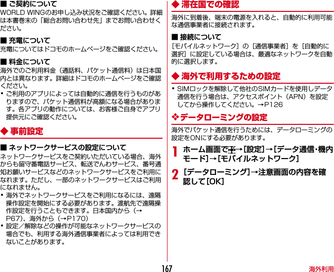 海外利用167■ ご契約についてWORLD WINGのお申し込み状況をご確認ください。詳細は本書巻末の「総合お問い合わせ先」までお問い合わせください。■ 充電について充電についてはドコモのホームページをご確認ください。■ 料金について海外でのご利用料金（通話料、パケット通信料）は日本国内とは異なります。詳細はドコモのホームページをご確認ください。･ご利用のアプリによっては自動的に通信を行うものがありますので、パケット通信料が高額になる場合があります。各アプリの動作については、お客様ご自身でアプリ提供元にご確認ください。◆事前設定■ ネットワークサービスの設定についてネットワークサービスをご契約いただいている場合、海外からも留守番電話サービス、転送でんわサービス、番号通知お願いサービスなどのネットワークサービスをご利用になれます。ただし、一部のネットワークサービスはご利用になれません。･海外でネットワークサービスをご利用になるには、遠隔操作設定を開始にする必要があります。渡航先で遠隔操作設定を行うこともできます。日本国内から（→P67）、海外から（→P170）･設定／解除などの操作が可能なネットワークサービスの場合でも、利用する海外通信事業者によっては利用できないことがあります。◆ 滞在国での確認海外に到着後、端末の電源を入れると、自動的に利用可能な通信事業者に接続されます。■ 接続について［モバイルネットワーク］の［通信事業者］を［自動的に選択］に設定している場合は、最適なネットワークを自動的に選択します。◆ 海外で利用するための設定･SIMロックを解除して他社のSIMカードを使用しデータ通信を行う場合は、アクセスポイント（APN）を設定してから操作してください。→P126❖データローミングの設定海外でパケット通信を行うためには、データローミングの設定をONにする必要があります。1ホーム画面で →［設定］→［データ通信・機内モード］→［モバイルネットワーク］2［データローミング］→注意画面の内容を確認して［OK］