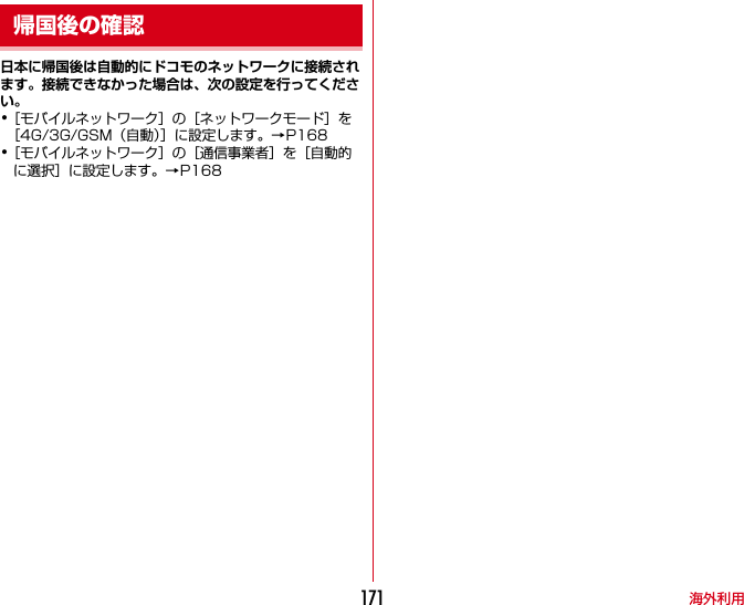海外利用171日本に帰国後は自動的にドコモのネットワークに接続されます。接続できなかった場合は、次の設定を行ってください。･［モバイルネットワーク］の［ネットワークモード］を［4G/3G/GSM（自動）］に設定します。→P168･［モバイルネットワーク］の［通信事業者］を［自動的に選択］に設定します。→P168帰国後の確認