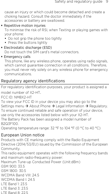 Safety and regulatory guide    9 cause an injury or which could become detached and create a choking hazard. Consult the doctor immediately if the accessories or battery are swallowed.  Repetitive motion injuries To minimise the risk of RSI, when Texting or playing games with your phone:  Do not grip the phone too tightly  Press the buttons lightly  Electrostatic discharge (ESD) Do not touch the SIM card’s metal connectors.    Emergency calls This phone, like any wireless phone, operates using radio signals, which cannot guarantee connection in all conditions. Therefore, you must never rely solely on any wireless phone for emergency communications. Regulatory agency identifications For regulatory identification purposes, your product is assigned a model number of X2-HT. FCC ID: NM8X2-HT To view your FCC ID in your device you may also go to the Settings menu  About Phone  Legal Information  Regulatory. To ensure continued reliable and safe operation of your device, use only the accessories listed below with your X2-HT. The Battery Pack has been assigned a model number of B2Q3F100. Operating temperature range: 32 °F to 104 °F (0 °C to 40 °C) European Union notice Products with CE marking comply with the Radio Equipment Directive (2014/53/EU) issued by the Commission of the European Community.   This radio equipment operates with the following frequency bands and maximum radio-frequency power: Maximum Tune-up Conducted Power (Unit:dBm) GSM 900: 33.5 GSM 1800: 30.5 WCDMA Band VIII: 24.5 WCDMA Band I: 24.5 LTE Band 1: 23.5 LTE Band 3: 23.5 LTE Band 8: 22.5 