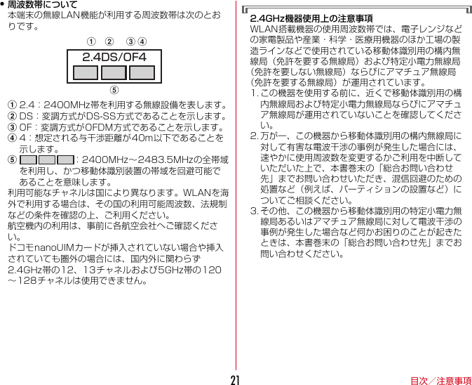 目次／注意事項21・周波数帯について本端末の無線LAN機能が利用する周波数帯は次のとおりです。a2.4：2400MHz帯を利用する無線設備を表します。bDS：変調方式がDS-SS方式であることを示します。cOF：変調方式がOFDM方式であることを示します。d4：想定される与干渉距離が40m以下であることを示します。e：2400MHz〜2483.5MHzの全帯域を利用し、かつ移動体識別装置の帯域を回避可能であることを意味します。利用可能なチャネルは国により異なります。WLANを海外で利用する場合は、その国の利用可能周波数、法規制などの条件を確認の上、ご利用ください。航空機内の利用は、事前に各航空会社へご確認ください。ドコモnanoUIMカードが挿入されていない場合や挿入されていても圏外の場合には、国内外に関わらず2.4GHz帯の12、13チャネルおよび5GHz帯の120〜128チャネルは使用できません。2.4GHz機器使用上の注意事項WLAN搭載機器の使用周波数帯では、電子レンジなどの家電製品や産業・科学・医療用機器のほか工場の製造ラインなどで使用されている移動体識別用の構内無線局（免許を要する無線局）および特定小電力無線局（免許を要しない無線局）ならびにアマチュア無線局（免許を要する無線局）が運用されています。1. この機器を使用する前に、近くで移動体識別用の構内無線局および特定小電力無線局ならびにアマチュア無線局が運用されていないことを確認してください。2. 万が一、この機器から移動体識別用の構内無線局に対して有害な電波干渉の事例が発生した場合には、速やかに使用周波数を変更するかご利用を中断していただいた上で、本書巻末の「総合お問い合わせ先」までお問い合わせいただき、混信回避のための処置など（例えば、パーティションの設置など）についてご相談ください。3. その他、この機器から移動体識別用の特定小電力無線局あるいはアマチュア無線局に対して電波干渉の事例が発生した場合など何かお困りのことが起きたときは、本書巻末の「総合お問い合わせ先」までお問い合わせください。2.4DS/OF4abced