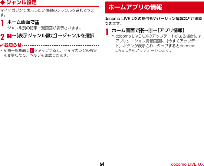 docomoLIVEUX64◆ ジャンル設定マイマガジンで表示したい情報のジャンルを選択できます。1ホーム画面でジャンル別の記事一覧画面が表示されます。2→［表示ジャンル設定］→ジャンルを選択✔お知らせ･記事一覧画面で をタップすると、マイマガジンの設定を変更したり、ヘルプを確認できます。docomoLIVEUXの提供者やバージョン情報などが確認できます。1ホーム画面で →→［アプリ情報］･docomoLIVEUXのアップデートがある場合には、アプリケーション情報画面に［今すぐアップデート］ボタンが表示され、タップするとdocomoLIVEUXをアップデートします。ホームアプリの情報