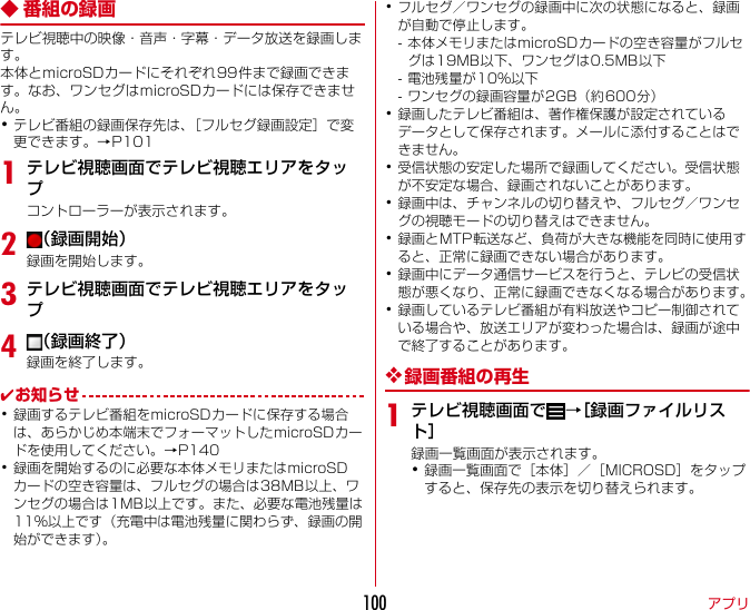 アプリ100◆ 番組の録画テレビ視聴中の映像・音声・字幕・データ放送を録画します。本体とmicroSDカードにそれぞれ99件まで録画できます。なお、ワンセグはmicroSDカードには保存できません。･テレビ番組の録画保存先は、［フルセグ録画設定］で変更できます。→P1011テレビ視聴画面でテレビ視聴エリアをタップコントローラーが表示されます。2（録画開始）録画を開始します。3テレビ視聴画面でテレビ視聴エリアをタップ4（録画終了）録画を終了します。✔お知らせ･録画するテレビ番組をmicroSDカードに保存する場合は、あらかじめ本端末でフォーマットしたmicroSDカードを使用してください。→P140･録画を開始するのに必要な本体メモリまたはmicroSDカードの空き容量は、フルセグの場合は38MB以上、ワンセグの場合は1MB以上です。また、必要な電池残量は11％以上です（充電中は電池残量に関わらず、録画の開始ができます）。･フルセグ／ワンセグの録画中に次の状態になると、録画が自動で停止します。- 本体メモリまたはmicroSDカードの空き容量がフルセグは19MB以下、ワンセグは0.5MB以下- 電池残量が10％以下- ワンセグの録画容量が2GB（約600分）･録画したテレビ番組は、著作権保護が設定されているデータとして保存されます。メールに添付することはできません。･受信状態の安定した場所で録画してください。受信状態が不安定な場合、録画されないことがあります。･録画中は、チャンネルの切り替えや、フルセグ／ワンセグの視聴モードの切り替えはできません。･録画とMTP転送など、負荷が大きな機能を同時に使用すると、正常に録画できない場合があります。･録画中にデータ通信サービスを行うと、テレビの受信状態が悪くなり、正常に録画できなくなる場合があります。･録画しているテレビ番組が有料放送やコピー制御されている場合や、放送エリアが変わった場合は、録画が途中で終了することがあります。❖録画番組の再生1テレビ視聴画面で →［録画ファイルリスト］録画一覧画面が表示されます。･録画一覧画面で［本体］／［MICROSD］をタップすると、保存先の表示を切り替えられます。