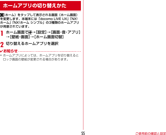 ご使用前の確認と設定55（ホーム）をタップして表示される画面（ホーム画面）を変更します。本端末には「docomoLIVEUX」「NX!ホーム」「NX!ホームシンプル」の3種類のホームアプリが用意されています。1ホーム画面で →［設定］→［ 画 面・音・ア プ リ ］→［ 壁 紙・画 面 ］→［ホーム画面切替］2切り替えるホームアプリを選択✔お知らせ･ホームアプリによっては、ホームアプリを切り替えるとロック画面の壁紙が変更される場合があります。ホームアプリの切り替えかた