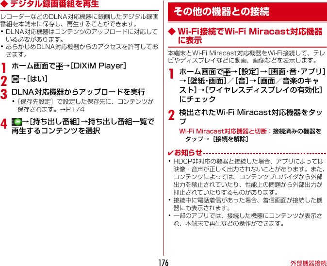 外部機器接続176◆ デジタル録画番組を再生レコーダーなどのDLNA対応機器に録画したデジタル録画番組を本端末に保存し、再生することができます。･DLNA対応機器はコンテンツのアップロードに対応している必要があります。･あらかじめDLNA対応機器からのアクセスを許可しておきます。1ホーム画面で →［DiXiMPlayer］2→［はい］3DLNA対応機器からアップロードを実行･［保存先設定］で設定した保存先に、コンテンツが保存されます。→P1744→［持ち出し番組］→持ち出し番組一覧で再生するコンテンツを選択◆ Wi-Fi接続でWi-FiMiracast対応機器に表示本端末とWi-FiMiracast対応機器をWi-Fi接続して、テレビやディスプレイなどに動画、画像などを表示します。1ホーム画面で →［設定］→［ 画 面・音・ア プ リ ］→［ 壁 紙・画 面 ］／［音］→［画面／音楽のキャスト］→［ワイヤレスディスプレイの有効化］にチェック2検出されたWi-FiMiracast対応機器をタップWi-FiMiracast対応機器と切断：接続済みの機器をタップ→［接続を解除］✔お知らせ･HDCP非対応の機器と接続した場合、アプリによっては映像・音声が正しく出力されないことがあります。また、コンテンツによっては、コンテンツプロバイダから外部出力を禁止されていたり、性能上の問題から外部出力が抑止されていたりするものがあります。･接続中に電話着信があった場合、着信画面が接続した機器にも表示されます。･一部のアプリでは、接続した機器にコンテンツが表示され、本端末で再生などの操作ができます。その他の機器との接続