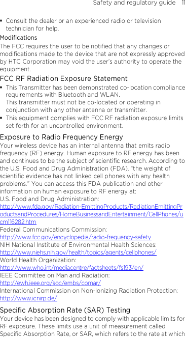 Safety and regulatory guide    11  Consult the dealer or an experienced radio or television technician for help.   Modifications The FCC requires the user to be notified that any changes or modifications made to the device that are not expressly approved by HTC Corporation may void the user’s authority to operate the equipment. FCC RF Radiation Exposure Statement    This Transmitter has been demonstrated co-location compliance requirements with Bluetooth and WLAN. This transmitter must not be co-located or operating in conjunction with any other antenna or transmitter.  This equipment complies with FCC RF radiation exposure limits set forth for an uncontrolled environment. Exposure to Radio Frequency Energy Your wireless device has an internal antenna that emits radio frequency (RF) energy. Human exposure to RF energy has been and continues to be the subject of scientific research. According to the U.S. Food and Drug Administration (FDA), “the weight of scientific evidence has not linked cell phones with any health problems.” You can access this FDA publication and other information on human exposure to RF energy at: U.S. Food and Drug Administration:   http://www.fda.gov/Radiation-EmittingProducts/RadiationEmittingProductsandProcedures/HomeBusinessandEntertainment/CellPhones/ucm116282.htm Federal Communications Commission:   http://www.fcc.gov/encyclopedia/radio-frequency-safety NIH National Institute of Environmental Health Sciences:   http://www.niehs.nih.gov/health/topics/agents/cellphones/ World Health Organization:  http://www.who.int/mediacentre/factsheets/fs193/en/ IEEE Committee on Man and Radiation:  http://ewh.ieee.org/soc/embs/comar/ International Commission on Non-Ionizing Radiation Protection:   http://www.icnirp.de/ Specific Absorption Rate (SAR) Testing Your device has been designed to comply with applicable limits for RF exposure. These limits use a unit of measurement called Specific Absorption Rate, or SAR, which refers to the rate at which 